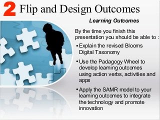 2

Flip and Design Outcomes
Learning Outcomes
By the time you finish this
presentation you should be able to :

• Explain the revised Blooms
Digital Taxonomy

• Use the Padagogy Wheel to

develop learning outcomes
using action verbs, activities and
apps

• Apply the SAMR model to your
learning outcomes to integrate
the technology and promote
innovation

 