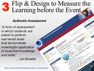 3

Flip & Design to Measure the
Learning before the Event
Authentic Assessment

“A form of assessment
in which students are
asked to perform
real-world tasks
that demonstrate
meaningful application
of essential knowledge
and skills”
... Jon Mueller
http://www.transformingassessment.com/index.php

 