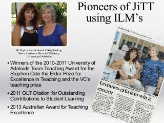 Pioneers of JiTT
using ILM’s
Ms Sophie Karanicolas & Cathy Snelling
Senior Lecturers School of Dentistry
University of Adelaide

• Winners of the 2010-2011 University of
Adelaide Team Teaching Award for the
Stephen Cole the Elder Prize for
Excellence in Teaching and the VC's
teaching prize

• 2011 OLT Citation for Outstanding
Contributions to Student Learning

• 2013 Australian Award for Teaching
Excellence

 