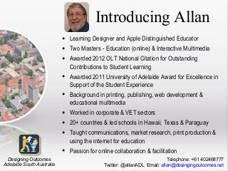 Introducing Allan
•
•
•
•
•
•
•
•
•
Designing Outcomes
Adelaide South Australia

Learning Designer and Apple Distinguished Educator
Two Masters - Education (online) & Interactive Multimedia
Awarded 2012 OLT National Citation for Outstanding
Contributions to Student Learning
Awarded 2011 University of Adelaide Award for Excellence in
Support of the Student Experience
Background in printing, publishing, web development &
educational multimedia
Worked in corporate & VET sectors
20+ countries & led schools in Hawaii, Texas & Paraguay
Taught communications, market research, print production &
using the internet for education
Passion for online collaboration & facilitation
Telephone: +61 402468777
Twitter: @allanADL Email: allan@desingingoutcomes.net

 