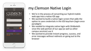 my.Clemson Native Login
• We’re in the process of converting our hybrid mobile
web app into a native iOS app
• We wanted to build a native login screen that adds the
option to save credentials in the iOS keychain (login-once
paradigm)
• We needed to integrate native login with Shibboleth
since the web portion of our app (as well as other
campus services) use it
• We wanted to provide instant progress, success, and
error messages without redirects or going out to the
browser
 