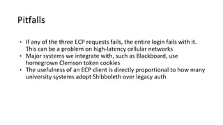 Pitfalls
• If any of the three ECP requests fails, the entire login fails with it.
This can be a problem on high-latency cellular networks
• Major systems we integrate with, such as Blackboard, use
homegrown Clemson token cookies
• The usefulness of an ECP client is directly proportional to how many
university systems adopt Shibboleth over legacy auth
 