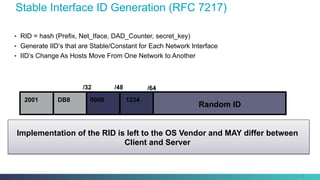 Stable Interface ID Generation (RFC 7217)
•  RID = hash (Prefix, Net_Iface, DAD_Counter, secret_key)
•  Generate IID’s that are Stable/Constant for Each Network Interface
•  IID’s Change As Hosts Move From One Network to Another
10
Implementation of the RID is left to the OS Vendor and MAY differ between
Client and Server
2001 DB8
/32 /48 /64
Random ID
0000 1234
 