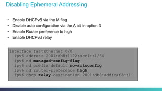 Disabling Ephemeral Addressing
•  Enable DHCPv6 via the M flag
•  Disable auto configuration via the A bit in option 3
•  Enable Router preference to high
•  Enable DHCPv6 relay
interface fastEthernet 0/0
ipv6 address 2001:db8:1122:acc1::1/64
ipv6 nd managed-config-flag
ipv6 nd prefix default no-autoconfig
ipv6 nd router-preference high
ipv6 dhcp relay destination 2001:db8:add:café::1
 