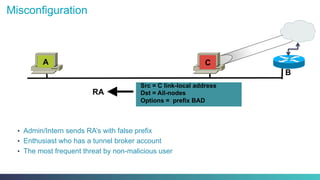 Misconfiguration
•  Admin/Intern sends RA’s with false prefix
•  Enthusiast who has a tunnel broker account
•  The most frequent threat by non-malicious user
B
Src = C link-local address
Dst = All-nodes
Options = prefix BAD
RA
A C
 