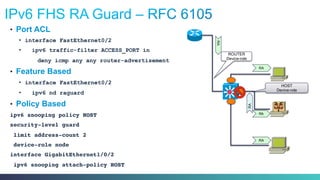 •  Port ACL
•  interface FastEthernet0/2
•  ipv6 traffic-filter ACCESS_PORT in
deny icmp any any router-advertisement
•  Feature Based
•  interface FastEthernet0/2
•  ipv6 nd raguard
•  Policy Based
ipv6 snooping policy HOST!
security-level guard! ! ! ! !
limit address-count 2 !
device-role node!
interface GigabitEthernet1/0/2!
ipv6 snooping attach-policy HOST!
HOST
Device-role
RA
RA
RA
RA
RA
ROUTER
Device-role
 