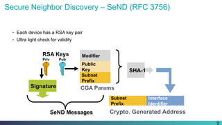 Secure Neighbor Discovery – SeND (RFC 3756)
•  Each device has a RSA key pair
•  Ultra light check for validity
SHA-1
RSA Keys
Priv Pub
Subnet
Prefix
Interface
Identifier
Crypto. Generated Address
Signature
SeND Messages
Modifier
Public
Key
Subnet
Prefix
CGA Params
 