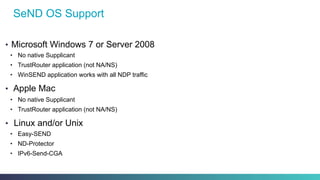 SeND OS Support
•  Microsoft Windows 7 or Server 2008
•  No native Supplicant
•  TrustRouter application (not NA/NS)
•  WinSEND application works with all NDP traffic
•  Apple Mac
•  No native Supplicant
•  TrustRouter application (not NA/NS)
•  Linux and/or Unix
•  Easy-SEND
•  ND-Protector
•  IPv6-Send-CGA
 