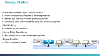 Private VLAN’s
38
•  Prevent Node-Node Layer-2 communication
•  Promiscuous (router port) talks to all other port types
•  Isolated port can only contact a promiscuous port/s
•  Community ports can contact their group and promiscuous port/s
•  DAD ND Proxy
•  Prevents address conflicts
•  Internet Edge, Data Center
•  Reducing attack surface, malware propagation
•  Service Provider
•  Client/customer isolation
Community
Ports
Community
Ports Isolated
Port
Promiscuous
Port
R
 