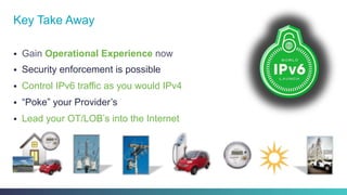§  Gain Operational Experience now
§  Security enforcement is possible
§  Control IPv6 traffic as you would IPv4
§  “Poke” your Provider’s
§  Lead your OT/LOB’s into the Internet
Key Take Away
 