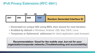 IPv6 Privacy Extensions (RFC 4941)
•  Generated on unique 802 using MD5, then stored for next iteration
•  Enabled by default in Windows, Android, iOS, Mac OS/X, Linux
•  Temporary or Ephemeral addresses for client application (web browser)
Recommendation: Good for the mobile user, but not for your
organization/corporate networks (Troubleshooting and accountability)
2001 DB8
/32 /48 /64
Random Generated Interface ID
0000 1234
 
