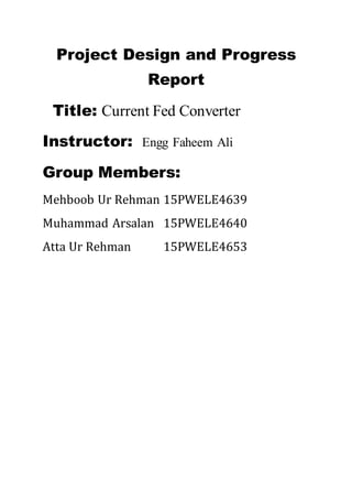 Project Design and Progress
Report
Title: Current Fed Converter
Instructor: Engg Faheem Ali
Group Members:
Mehboob Ur Rehman 15PWELE4639
Muhammad Arsalan 15PWELE4640
Atta Ur Rehman 15PWELE4653
 