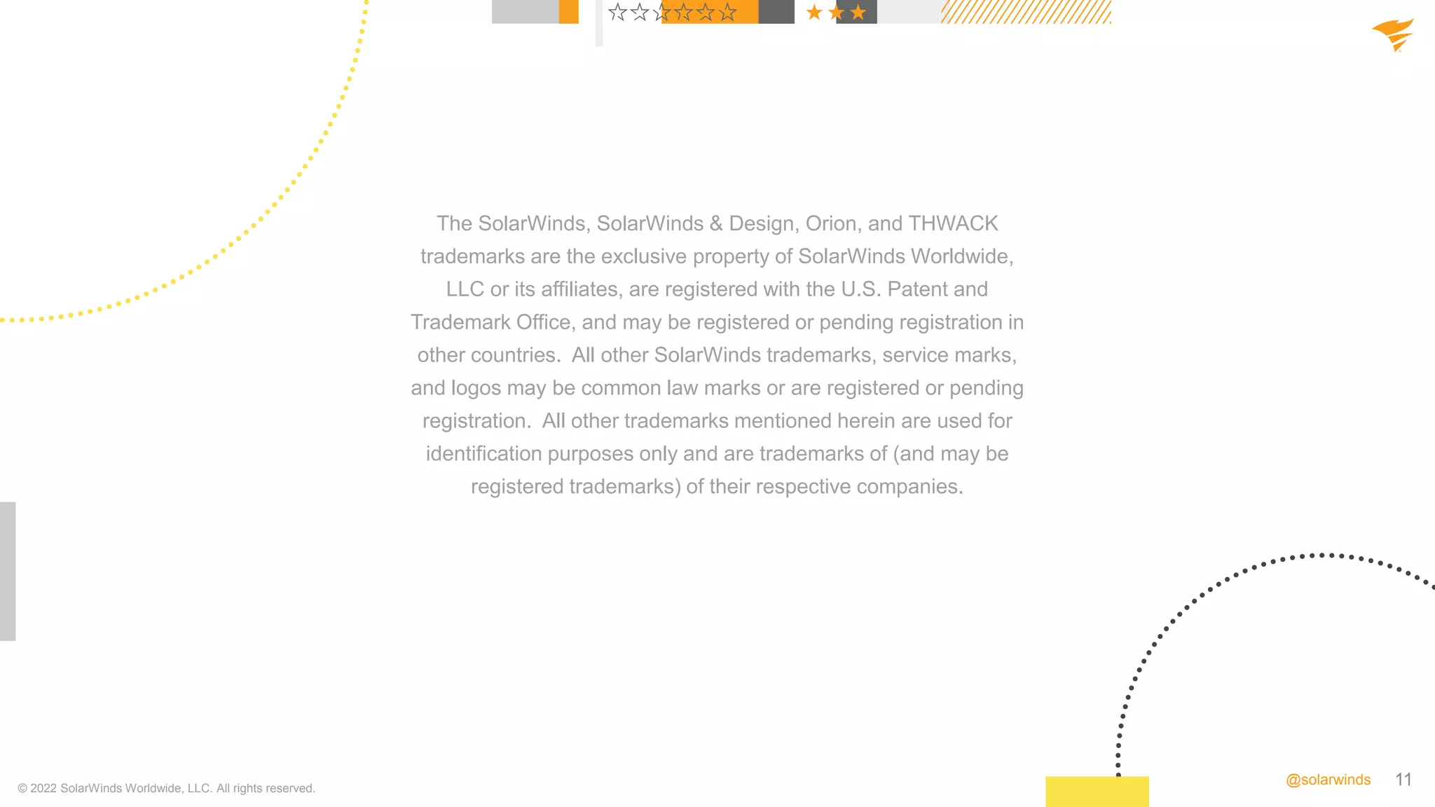 11
@solarwinds
The SolarWinds, SolarWinds & Design, Orion, and THWACK
trademarks are the exclusive property of SolarWinds Worldwide,
LLC or its affiliates, are registered with the U.S. Patent and
Trademark Office, and may be registered or pending registration in
other countries. All other SolarWinds trademarks, service marks,
and logos may be common law marks or are registered or pending
registration. All other trademarks mentioned herein are used for
identification purposes only and are trademarks of (and may be
registered trademarks) of their respective companies.
© 2022 SolarWinds Worldwide, LLC. All rights reserved.
 