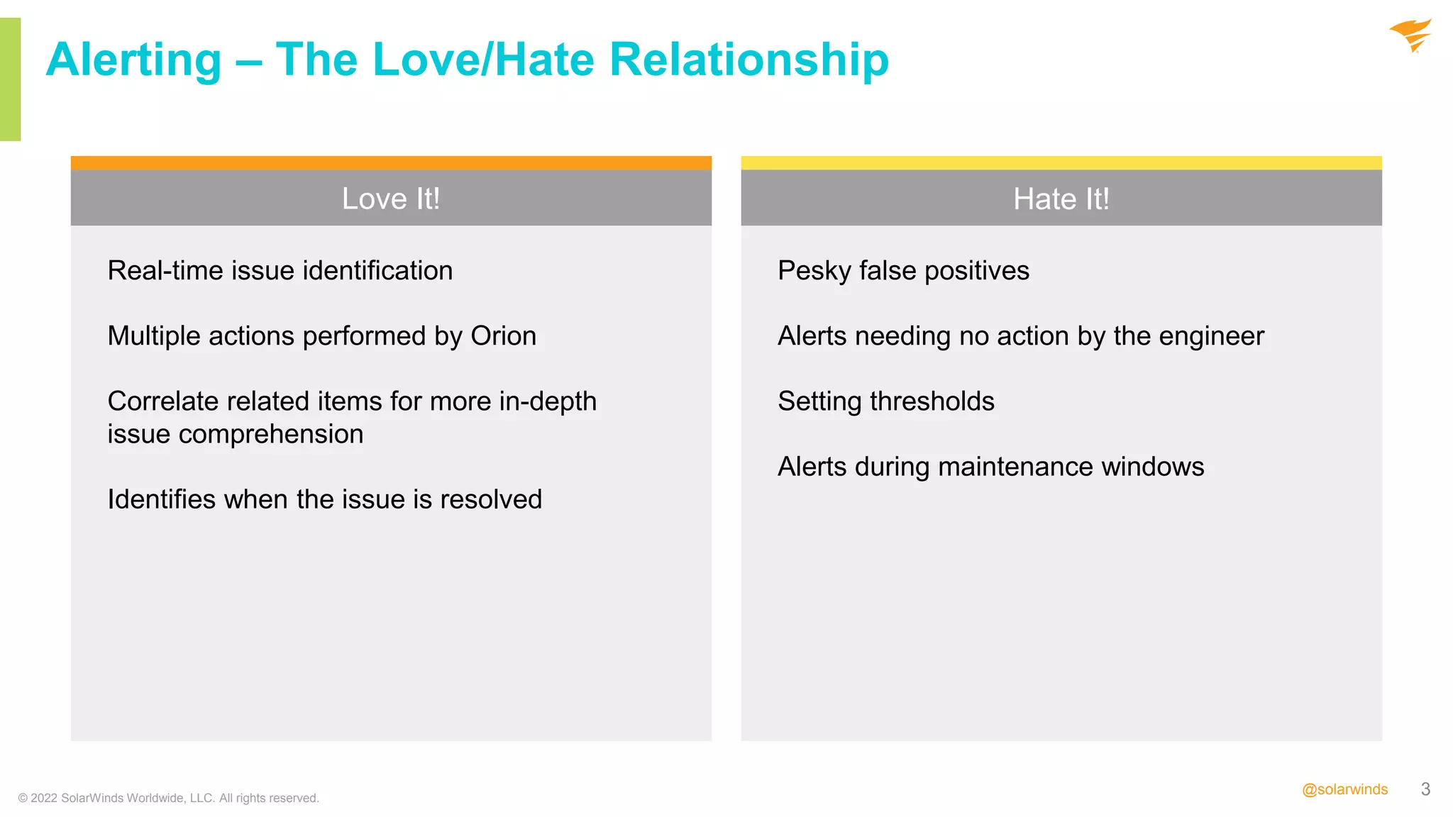 3
@solarwinds
Love It! Hate It!
© 2022 SolarWinds Worldwide, LLC. All rights reserved.
Alerting – The Love/Hate Relationship
Pesky false positives
Alerts needing no action by the engineer
Setting thresholds
Alerts during maintenance windows
Real-time issue identification
Multiple actions performed by Orion
Correlate related items for more in-depth
issue comprehension
Identifies when the issue is resolved
 