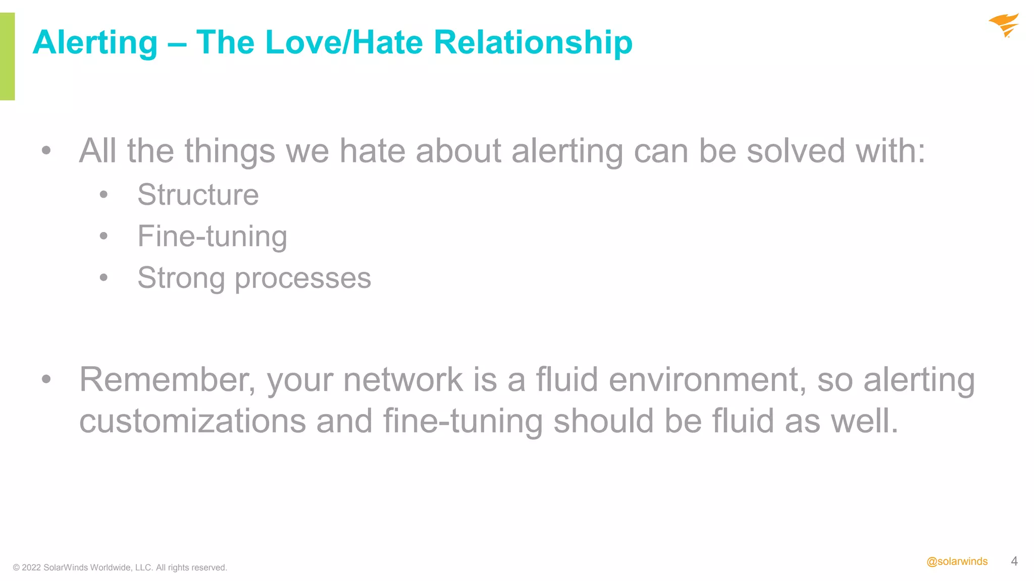 4
@solarwinds
• All the things we hate about alerting can be solved with:
• Structure
• Fine-tuning
• Strong processes
• Remember, your network is a fluid environment, so alerting
customizations and fine-tuning should be fluid as well.
© 2022 SolarWinds Worldwide, LLC. All rights reserved.
Alerting – The Love/Hate Relationship
 