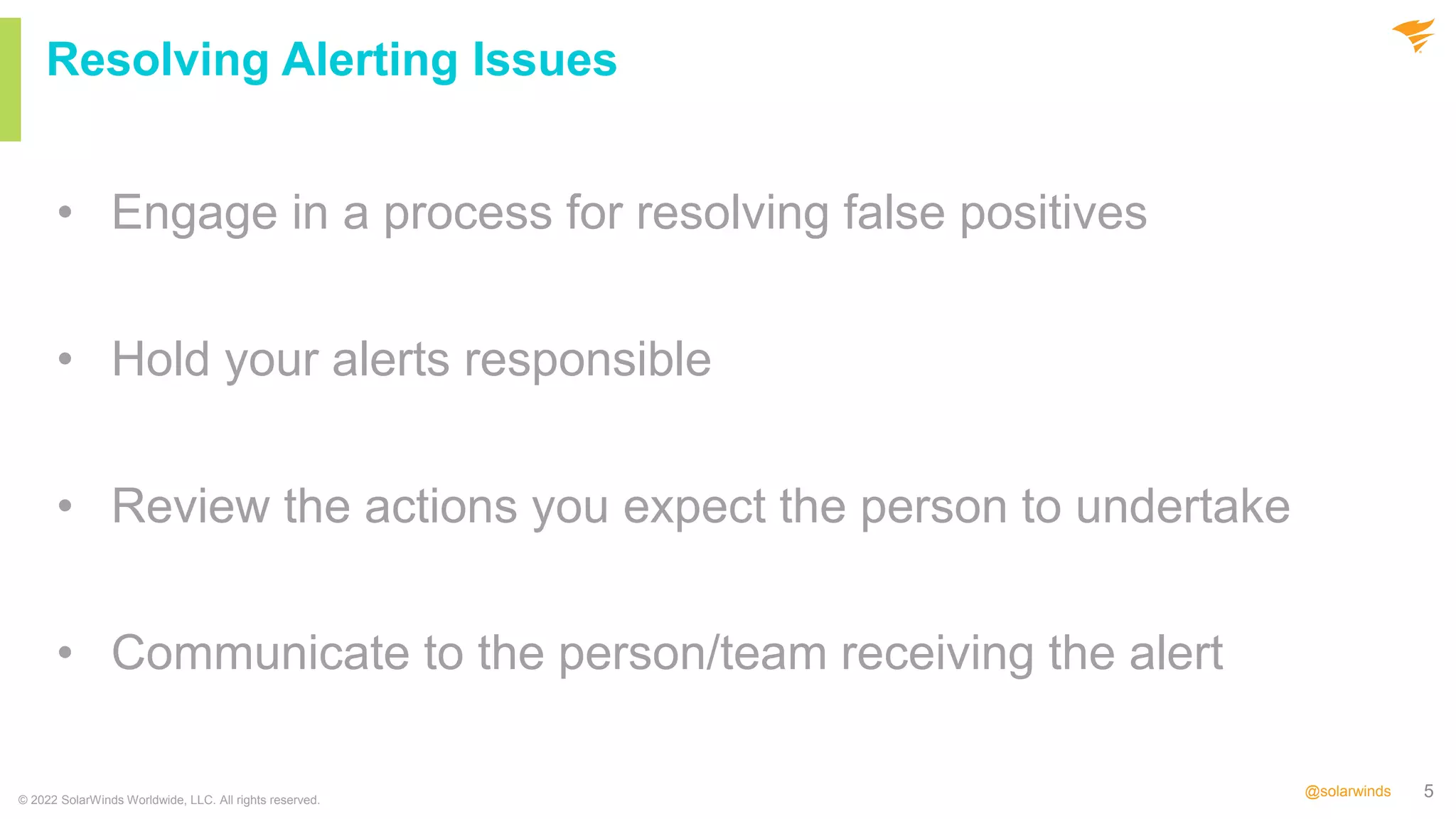 5
@solarwinds
• Engage in a process for resolving false positives
• Hold your alerts responsible
• Review the actions you expect the person to undertake
• Communicate to the person/team receiving the alert
© 2022 SolarWinds Worldwide, LLC. All rights reserved.
Resolving Alerting Issues
 