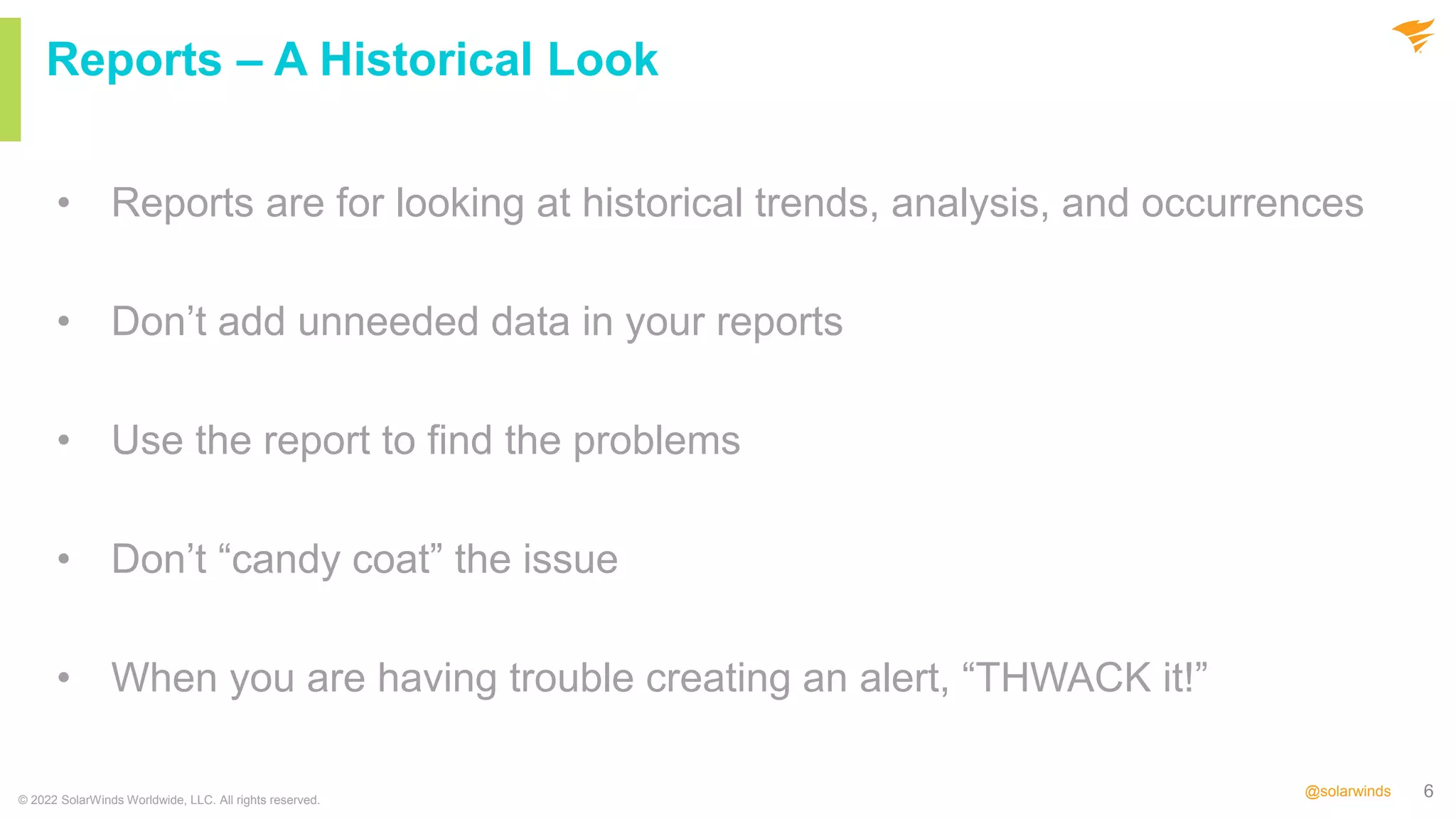6
@solarwinds
• Reports are for looking at historical trends, analysis, and occurrences
• Don’t add unneeded data in your reports
• Use the report to find the problems
• Don’t “candy coat” the issue
• When you are having trouble creating an alert, “THWACK it!”
© 2022 SolarWinds Worldwide, LLC. All rights reserved.
Reports – A Historical Look
 