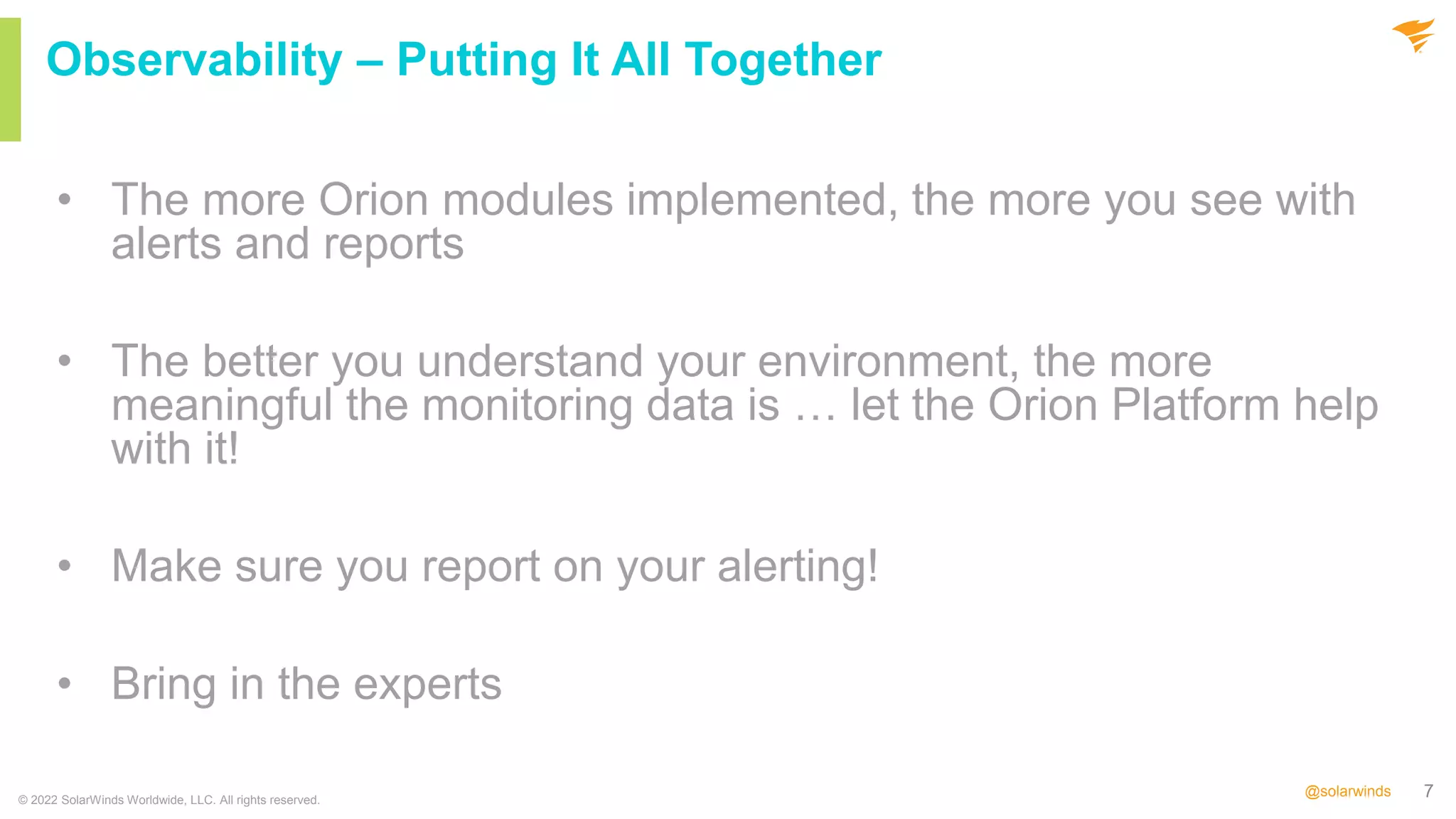 7
@solarwinds
• The more Orion modules implemented, the more you see with
alerts and reports
• The better you understand your environment, the more
meaningful the monitoring data is … let the Orion Platform help
with it!
• Make sure you report on your alerting!
• Bring in the experts
© 2022 SolarWinds Worldwide, LLC. All rights reserved.
Observability – Putting It All Together
 