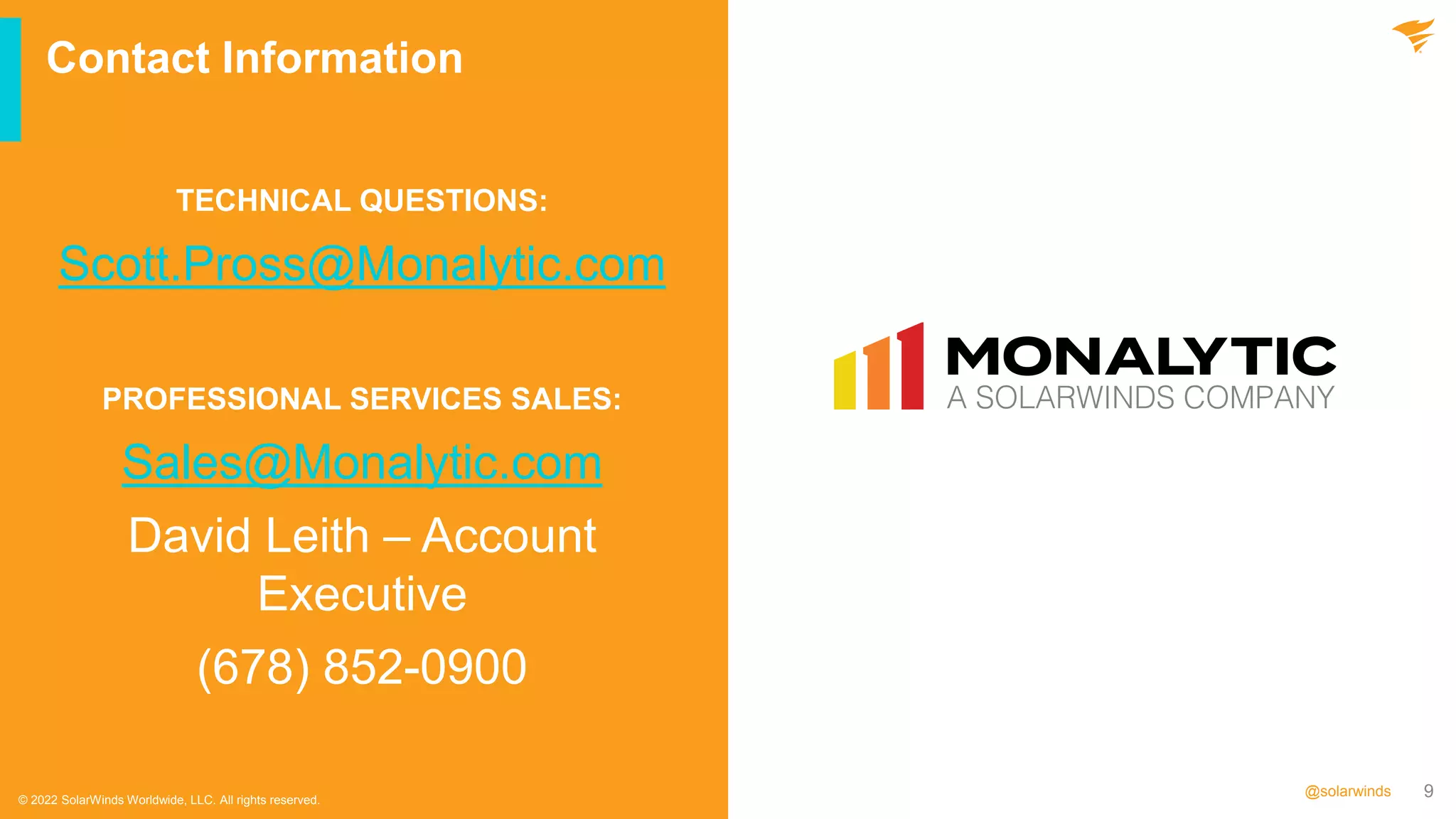 9
@solarwinds
Contact Information
© 2022 SolarWinds Worldwide, LLC. All rights reserved.
TECHNICAL QUESTIONS:
Scott.Pross@Monalytic.com
PROFESSIONAL SERVICES SALES:
Sales@Monalytic.com
David Leith – Account
Executive
(678) 852-0900
 