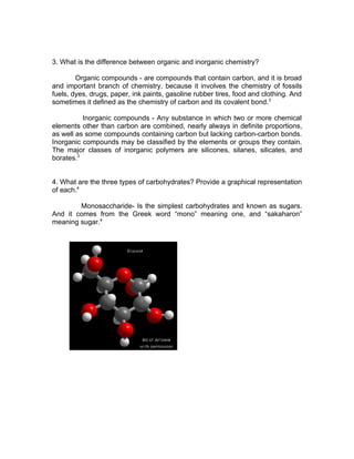 3. What is the difference between organic and inorganic chemistry?

        Organic compounds - are compounds that contain carbon, and it is broad
and important branch of chemistry, because it involves the chemistry of fossils
fuels, dyes, drugs, paper, ink paints, gasoline rubber tires, food and clothing. And
sometimes it defined as the chemistry of carbon and its covalent bond.3

          Inorganic compounds - Any substance in which two or more chemical
elements other than carbon are combined, nearly always in definite proportions,
as well as some compounds containing carbon but lacking carbon-carbon bonds.
Inorganic compounds may be classified by the elements or groups they contain.
The major classes of inorganic polymers are silicones, silanes, silicates, and
borates.3


4. What are the three types of carbohydrates? Provide a graphical representation
of each.4

        Monosaccharide- Is the simplest carbohydrates and known as sugars.
And it comes from the Greek word “mono” meaning one, and “sakaharon”
meaning sugar.4
 