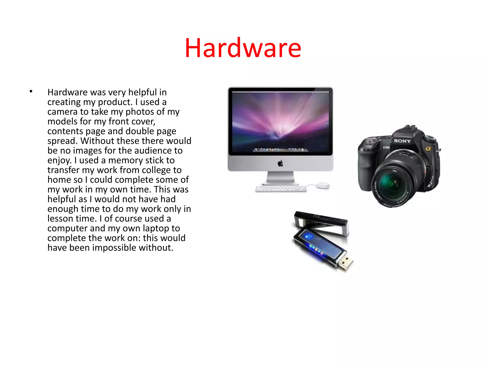 Hardware
•   Hardware was very helpful in
    creating my product. I used a
    camera to take my photos of my
    models for my front cover,
    contents page and double page
    spread. Without these there would
    be no images for the audience to
    enjoy. I used a memory stick to
    transfer my work from college to
    home so I could complete some of
    my work in my own time. This was
    helpful as I would not have had
    enough time to do my work only in
    lesson time. I of course used a
    computer and my own laptop to
    complete the work on: this would
    have been impossible without.
 