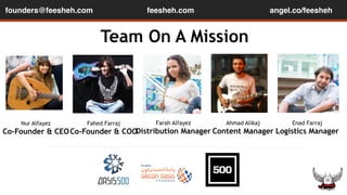 founders@feesheh.com angel.co/feesheh 
Team On A Mission 
Nur Alfayez 
Co-Founder & CEO 
Fahed Farraj 
Co-Founder & COO 
Farah Alfayez 
Distribution Manager 
Ahmad Alikaj 
Content Manager 
Enad Farraj 
Logistics Manager 
feesheh.com 
 