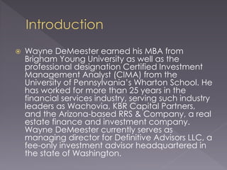  Wayne DeMeester earned his MBA from
Brigham Young University as well as the
professional designation Certified Investment
Management Analyst (CIMA) from the
University of Pennsylvania’s Wharton School. He
has worked for more than 25 years in the
financial services industry, serving such industry
leaders as Wachovia, KBR Capital Partners,
and the Arizona-based RRS & Company, a real
estate finance and investment company.
Wayne DeMeester currently serves as
managing director for Definitive Advisors LLC, a
fee-only investment advisor headquartered in
the state of Washington.