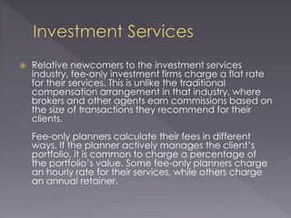  Relative newcomers to the investment services
industry, fee-only investment firms charge a flat rate
for their services. This is unlike the traditional
compensation arrangement in that industry, where
brokers and other agents earn commissions based on
the size of transactions they recommend for their
clients.
Fee-only planners calculate their fees in different
ways. If the planner actively manages the client’s
portfolio, it is common to charge a percentage of
the portfolio’s value. Some fee-only planners charge
an hourly rate for their services, while others charge
an annual retainer.