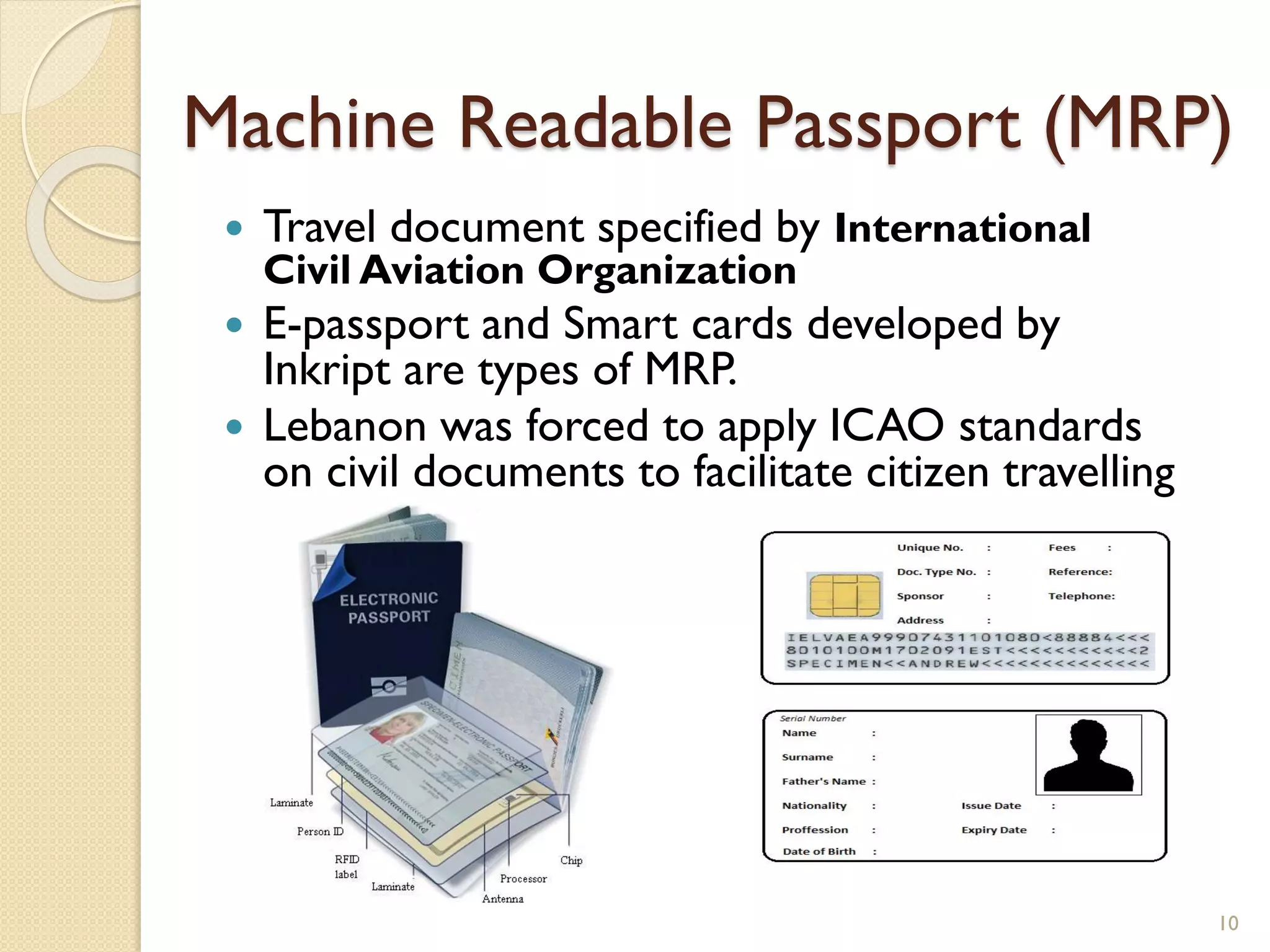 Machine Readable Passport (MRP)
 Travel document specified by International
Civil Aviation Organization
 E-passport and Smart cards developed by
Inkript are types of MRP.
 Lebanon was forced to apply ICAO standards
on civil documents to facilitate citizen travelling
10
 