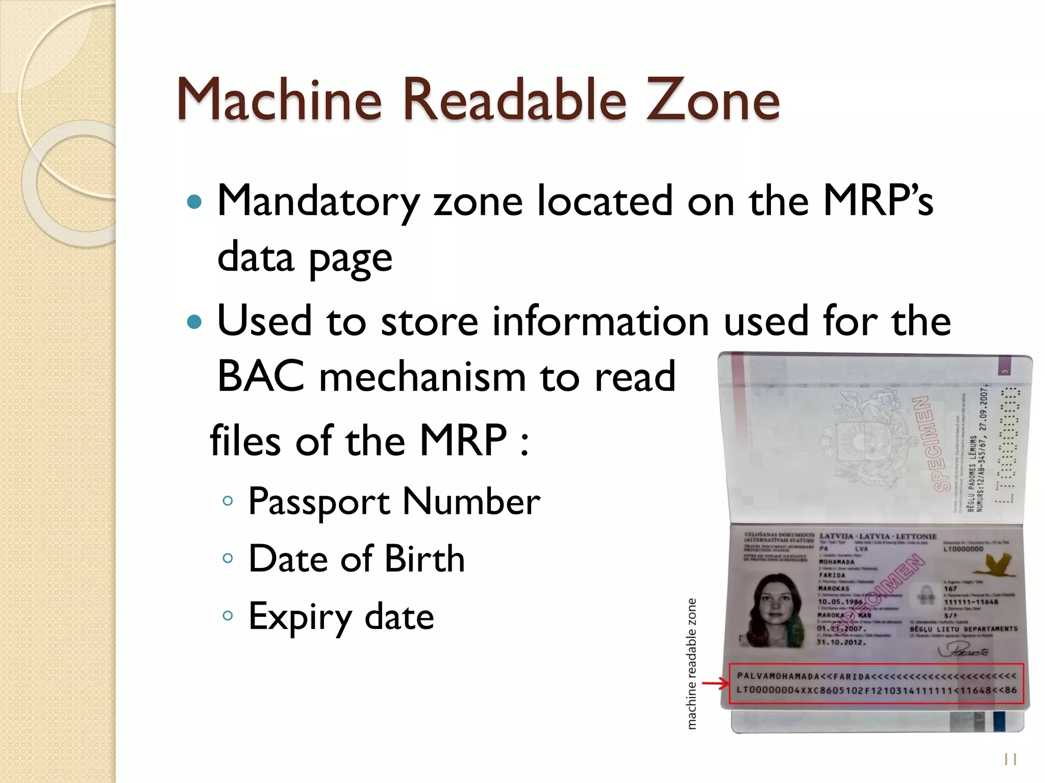 Machine Readable Zone
 Mandatory zone located on the MRP’s
data page
 Used to store information used for the
BAC mechanism to read
files of the MRP :
◦ Passport Number
◦ Date of Birth
◦ Expiry date
11
 