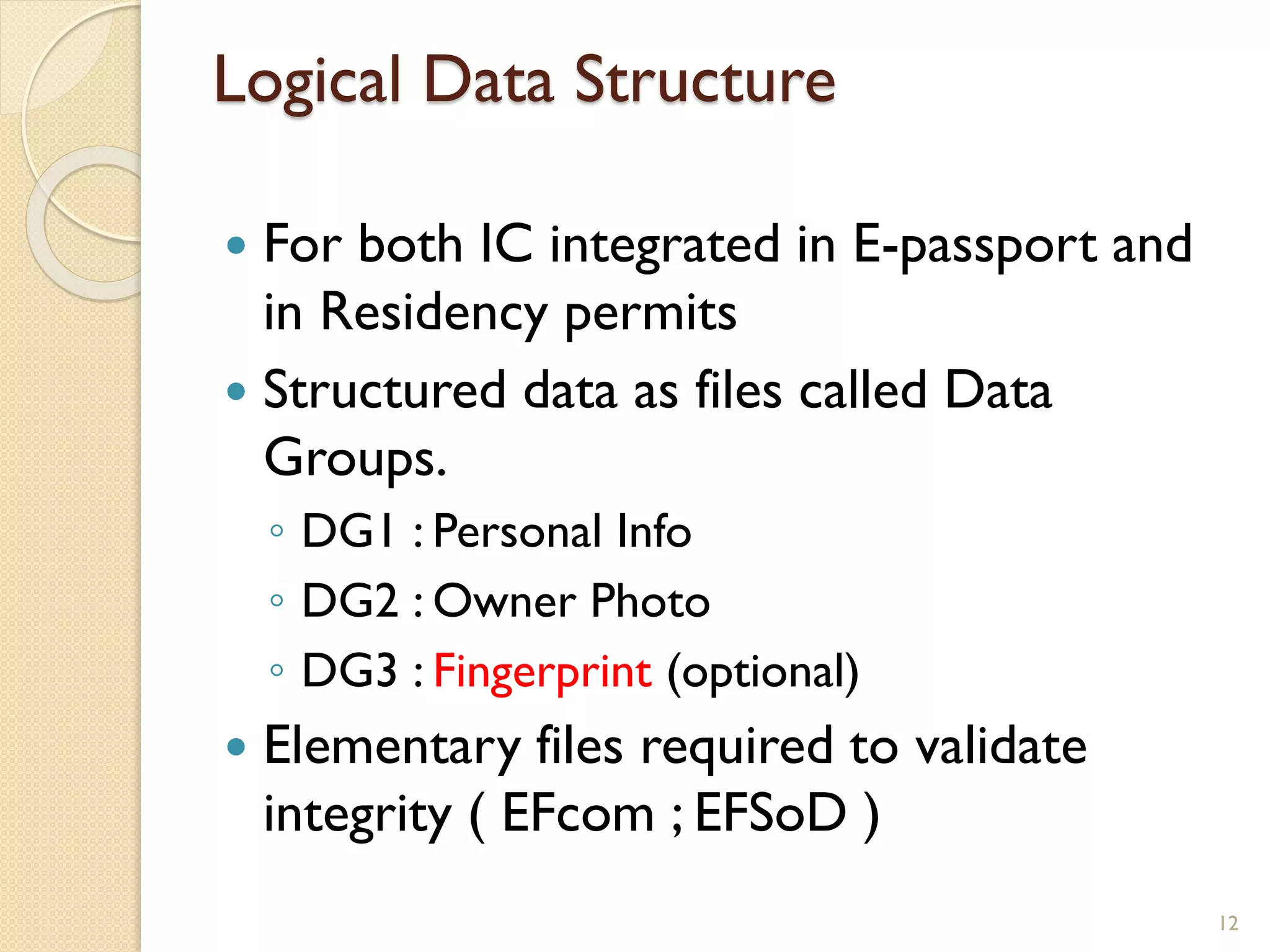 Logical Data Structure
 For both IC integrated in E-passport and
in Residency permits
 Structured data as files called Data
Groups.
◦ DG1 : Personal Info
◦ DG2 : Owner Photo
◦ DG3 : Fingerprint (optional)
 Elementary files required to validate
integrity ( EFcom ; EFSoD )
12
 