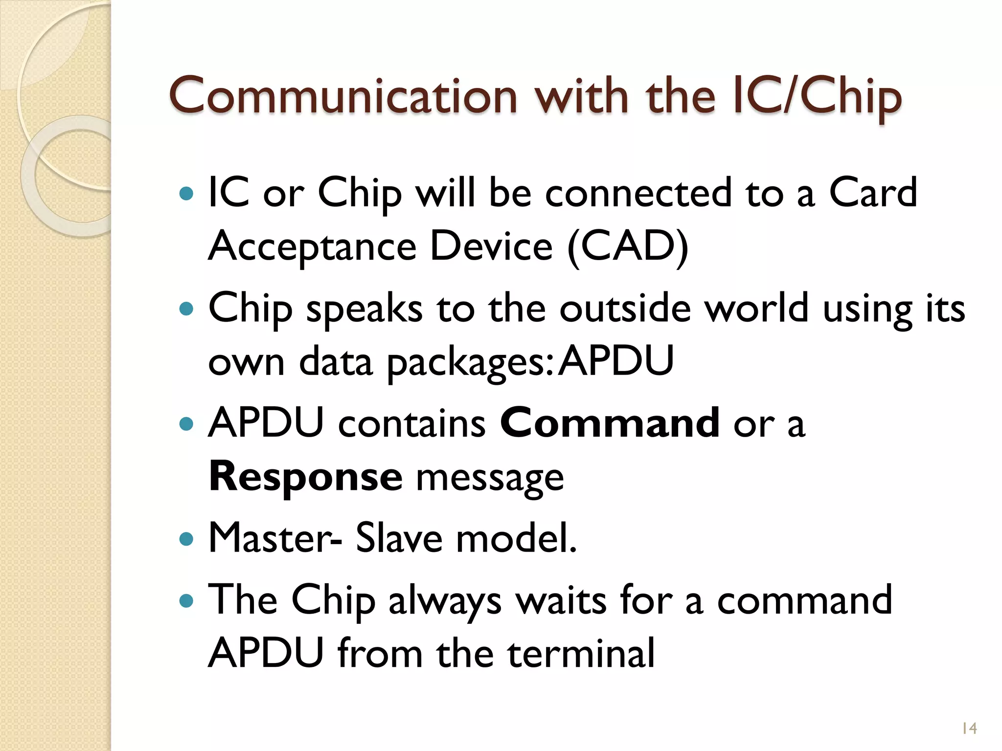 Communication with the IC/Chip
 IC or Chip will be connected to a Card
Acceptance Device (CAD)
 Chip speaks to the outside world using its
own data packages:APDU
 APDU contains Command or a
Response message
 Master- Slave model.
 The Chip always waits for a command
APDU from the terminal
14
 