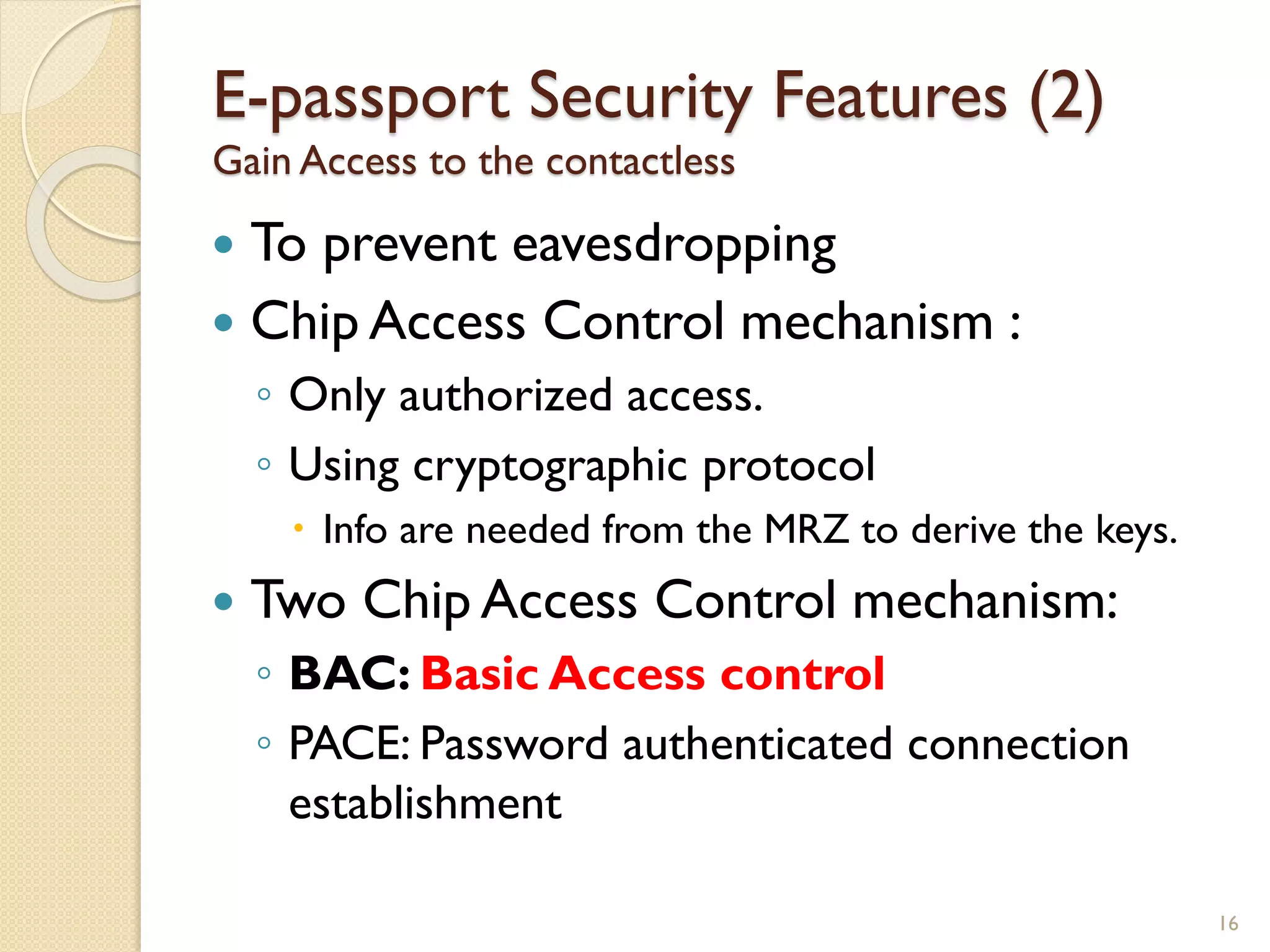 E-passport Security Features (2)
Gain Access to the contactless
 To prevent eavesdropping
 Chip Access Control mechanism :
◦ Only authorized access.
◦ Using cryptographic protocol
 Info are needed from the MRZ to derive the keys.
 Two Chip Access Control mechanism:
◦ BAC: Basic Access control
◦ PACE: Password authenticated connection
establishment
16
 