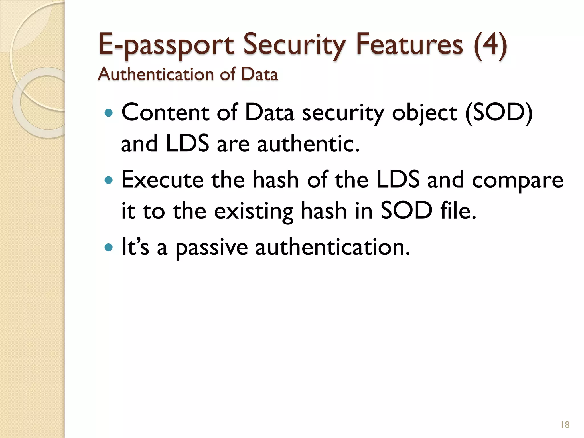  Content of Data security object (SOD)
and LDS are authentic.
 Execute the hash of the LDS and compare
it to the existing hash in SOD file.
 It’s a passive authentication.
18
E-passport Security Features (4)
Authentication of Data
 