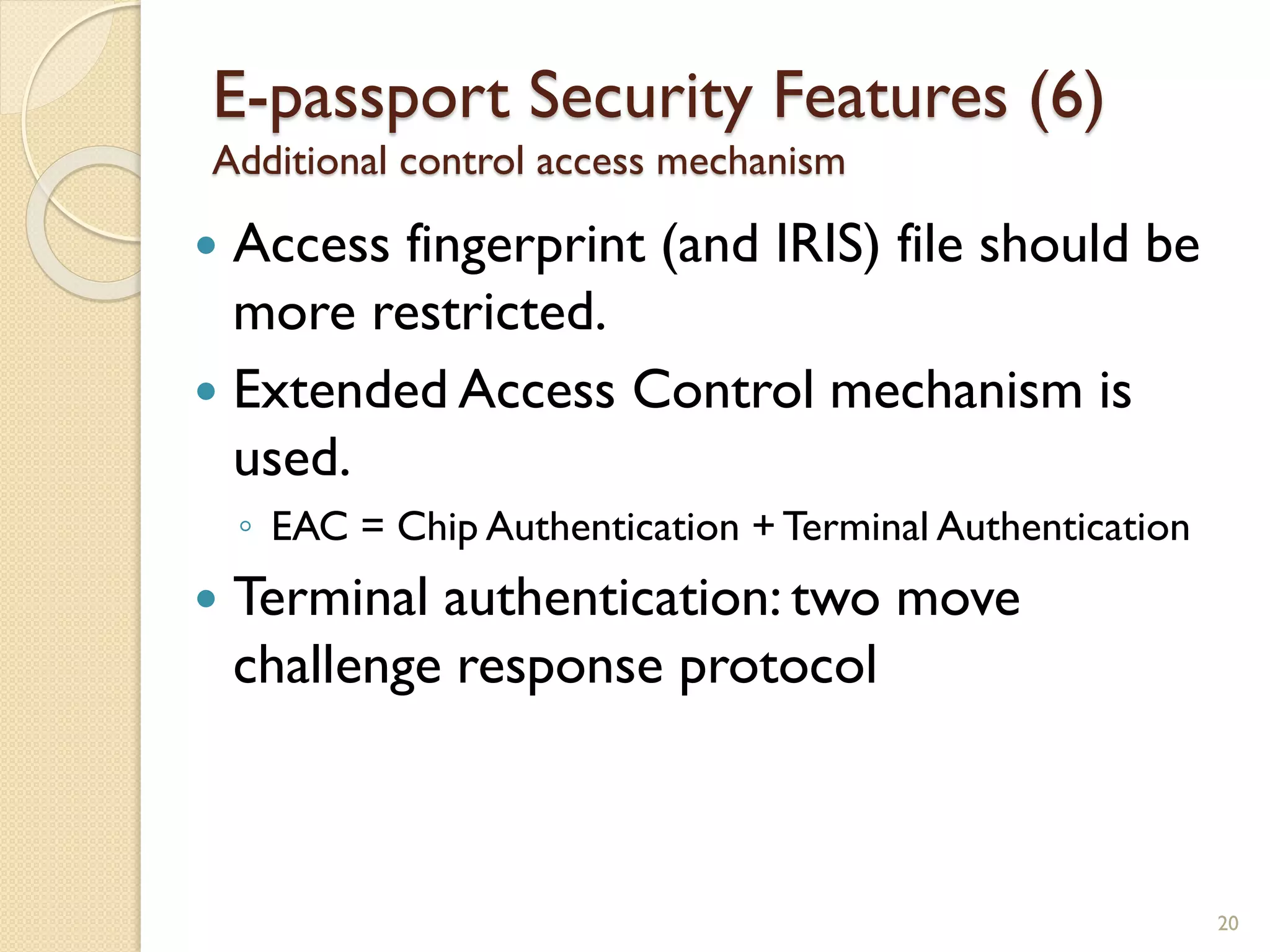  Access fingerprint (and IRIS) file should be
more restricted.
 Extended Access Control mechanism is
used.
◦ EAC = Chip Authentication + Terminal Authentication
 Terminal authentication: two move
challenge response protocol
20
E-passport Security Features (6)
Additional control access mechanism
 