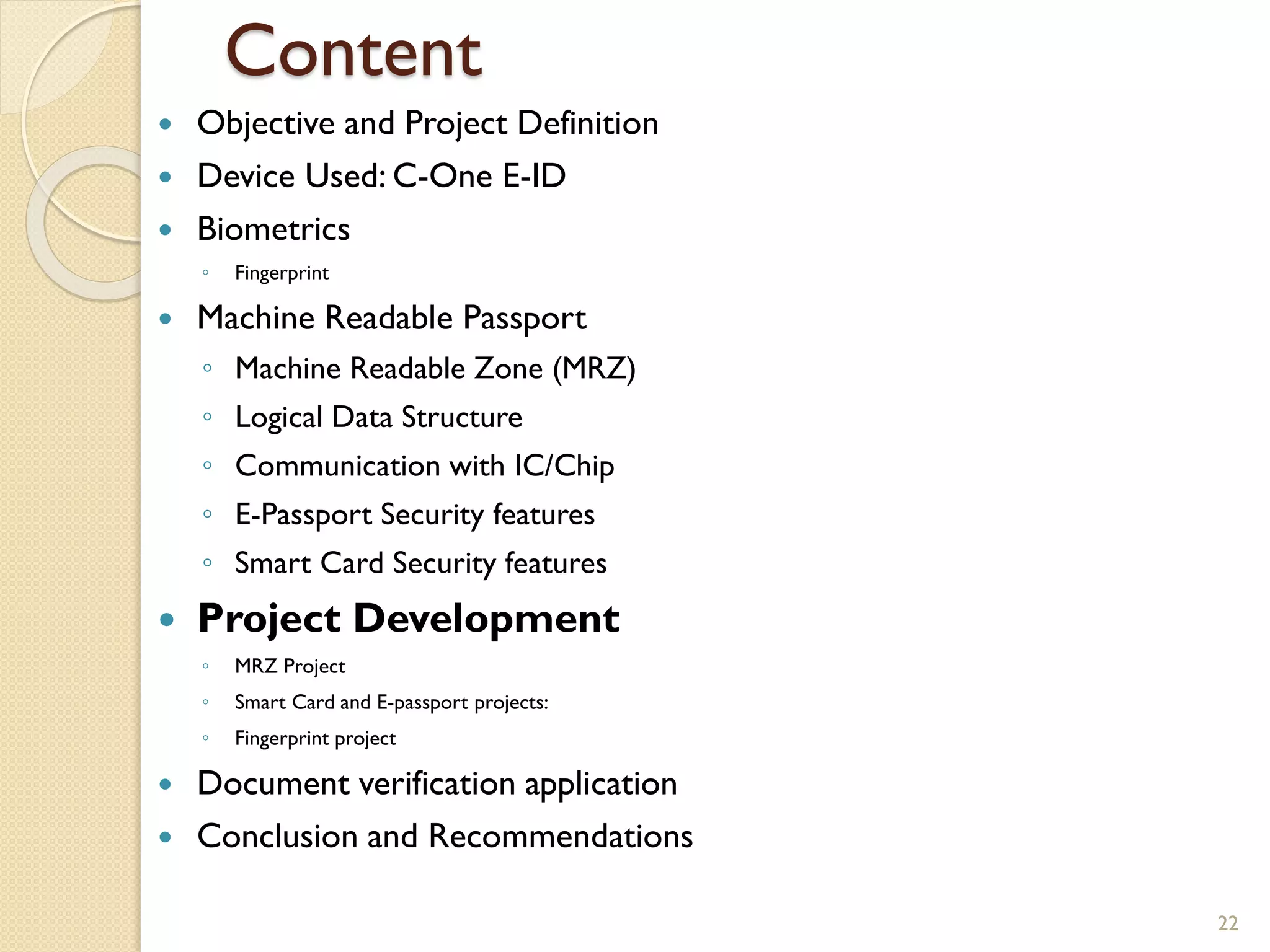 Content
 Objective and Project Definition
 Device Used: C-One E-ID
 Biometrics
◦ Fingerprint
 Machine Readable Passport
◦ Machine Readable Zone (MRZ)
◦ Logical Data Structure
◦ Communication with IC/Chip
◦ E-Passport Security features
◦ Smart Card Security features
 Project Development
◦ MRZ Project
◦ Smart Card and E-passport projects:
◦ Fingerprint project
 Document verification application
 Conclusion and Recommendations
22
 