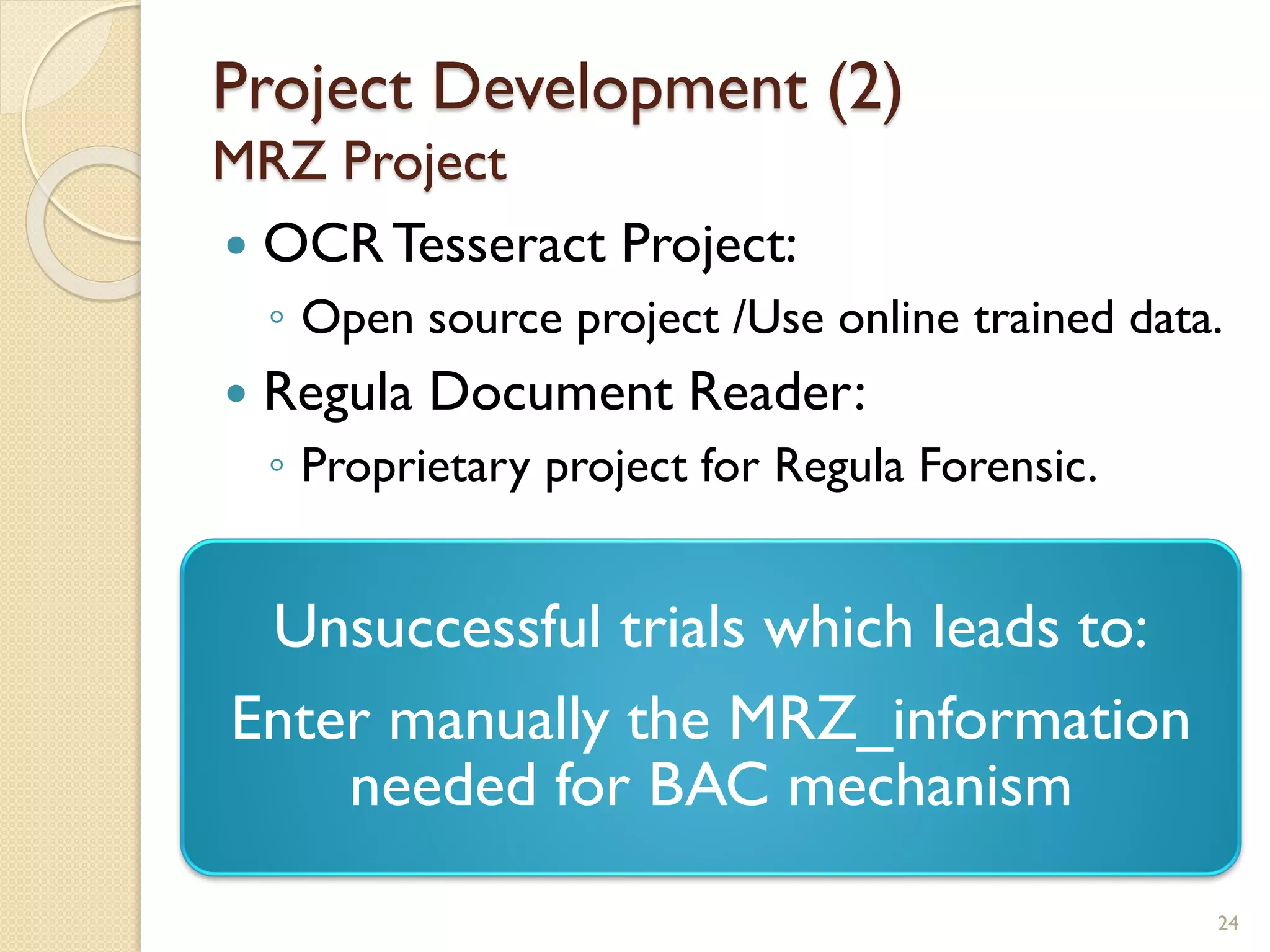 Project Development (2)
MRZ Project
 OCRTesseract Project:
◦ Open source project /Use online trained data.
 Regula Document Reader:
◦ Proprietary project for Regula Forensic.
24
Unsuccessful trials which leads to:
Enter manually the MRZ_information
needed for BAC mechanism
 