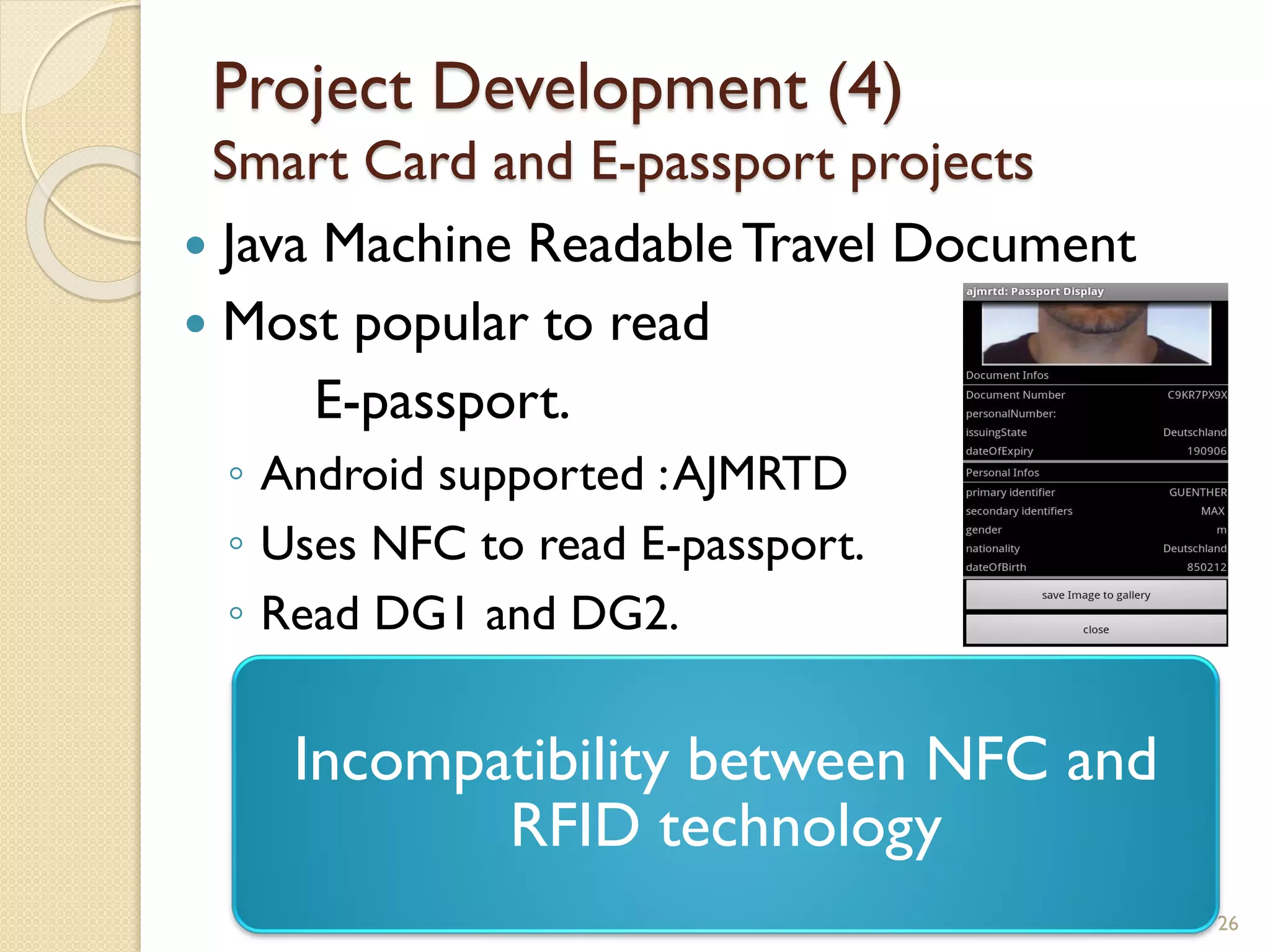 Project Development (4)
Smart Card and E-passport projects
 Java Machine ReadableTravel Document
 Most popular to read
E-passport.
◦ Android supported :AJMRTD
◦ Uses NFC to read E-passport.
◦ Read DG1 and DG2.
26
Incompatibility between NFC and
RFID technology
 