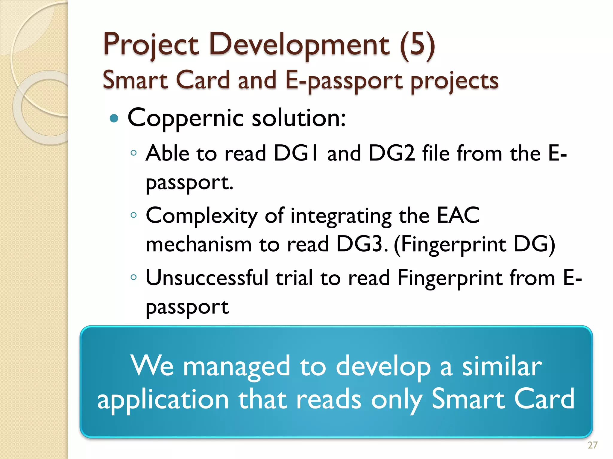 Project Development (5)
Smart Card and E-passport projects
 Coppernic solution:
◦ Able to read DG1 and DG2 file from the E-
passport.
◦ Complexity of integrating the EAC
mechanism to read DG3. (Fingerprint DG)
◦ Unsuccessful trial to read Fingerprint from E-
passport
27
We managed to develop a similar
application that reads only Smart Card
 