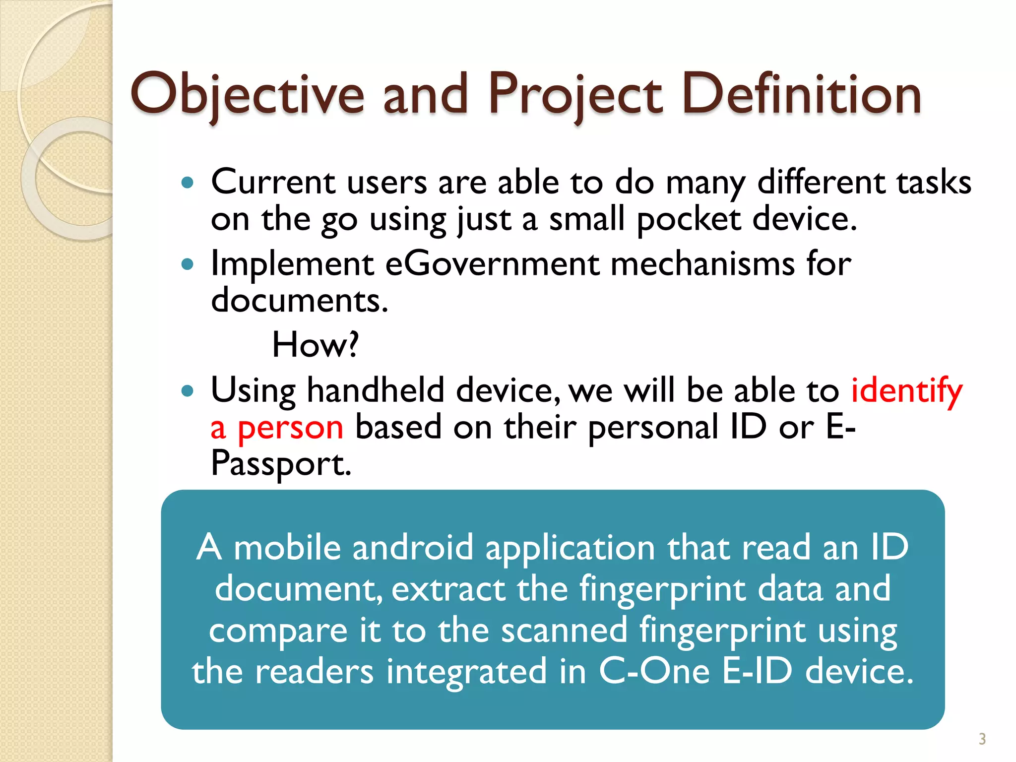 Objective and Project Definition
 Current users are able to do many different tasks
on the go using just a small pocket device.
 Implement eGovernment mechanisms for
documents.
How?
 Using handheld device, we will be able to identify
a person based on their personal ID or E-
Passport.
3
A mobile android application that read an ID
document, extract the fingerprint data and
compare it to the scanned fingerprint using
the readers integrated in C-One E-ID device.
 