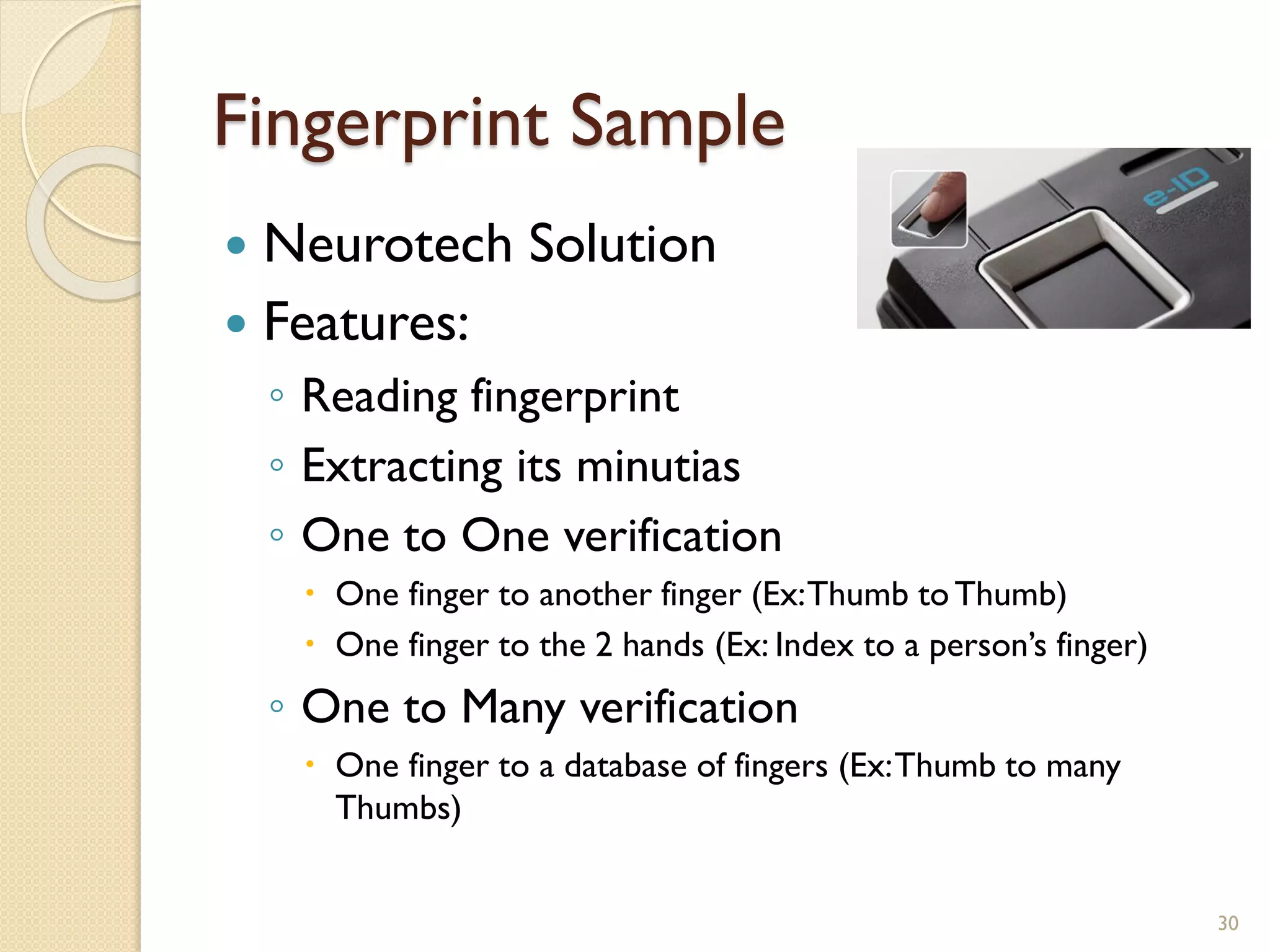 Fingerprint Sample
 Neurotech Solution
 Features:
◦ Reading fingerprint
◦ Extracting its minutias
◦ One to One verification
 One finger to another finger (Ex:Thumb toThumb)
 One finger to the 2 hands (Ex: Index to a person’s finger)
◦ One to Many verification
 One finger to a database of fingers (Ex:Thumb to many
Thumbs)
30
 