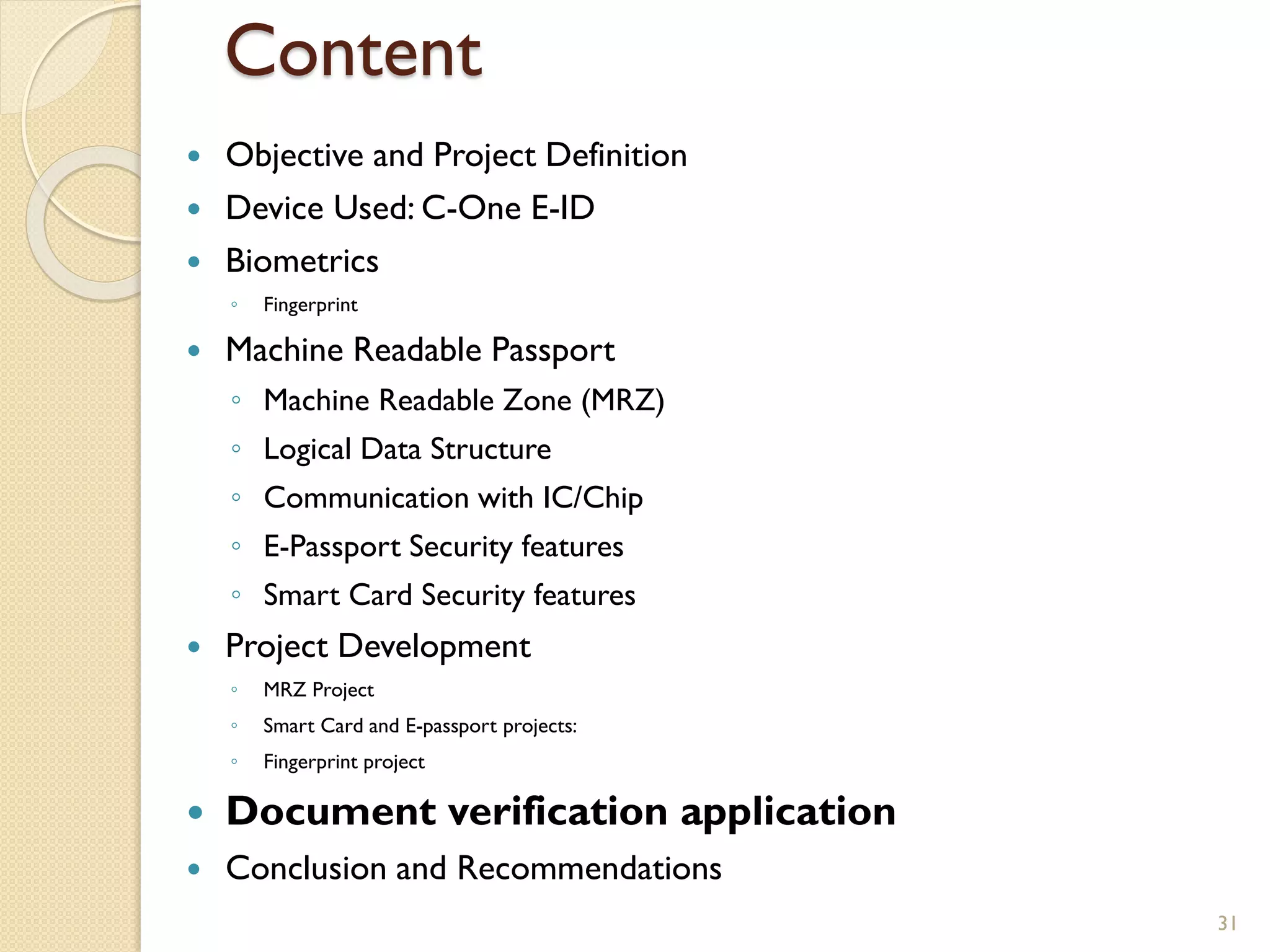 Content
 Objective and Project Definition
 Device Used: C-One E-ID
 Biometrics
◦ Fingerprint
 Machine Readable Passport
◦ Machine Readable Zone (MRZ)
◦ Logical Data Structure
◦ Communication with IC/Chip
◦ E-Passport Security features
◦ Smart Card Security features
 Project Development
◦ MRZ Project
◦ Smart Card and E-passport projects:
◦ Fingerprint project
 Document verification application
 Conclusion and Recommendations
31
 