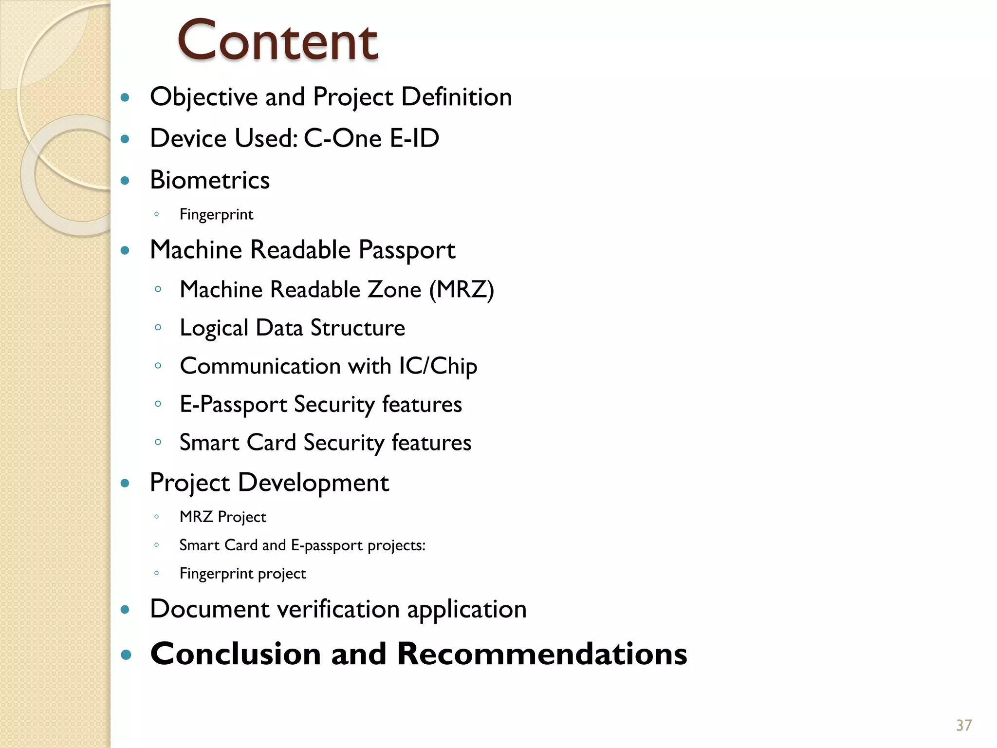 Content
 Objective and Project Definition
 Device Used: C-One E-ID
 Biometrics
◦ Fingerprint
 Machine Readable Passport
◦ Machine Readable Zone (MRZ)
◦ Logical Data Structure
◦ Communication with IC/Chip
◦ E-Passport Security features
◦ Smart Card Security features
 Project Development
◦ MRZ Project
◦ Smart Card and E-passport projects:
◦ Fingerprint project
 Document verification application
 Conclusion and Recommendations
37
 