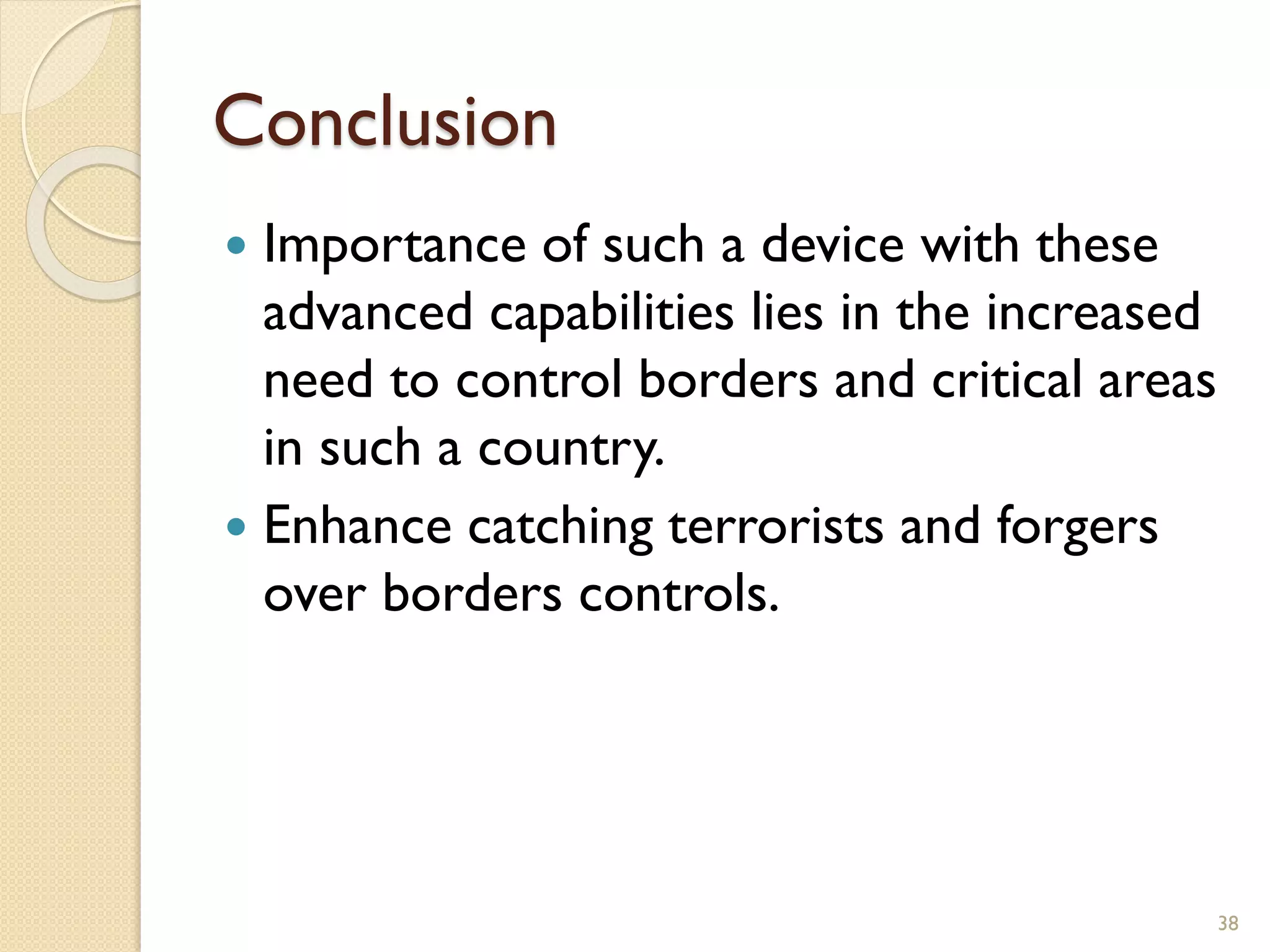 Conclusion
 Importance of such a device with these
advanced capabilities lies in the increased
need to control borders and critical areas
in such a country.
 Enhance catching terrorists and forgers
over borders controls.
38
 