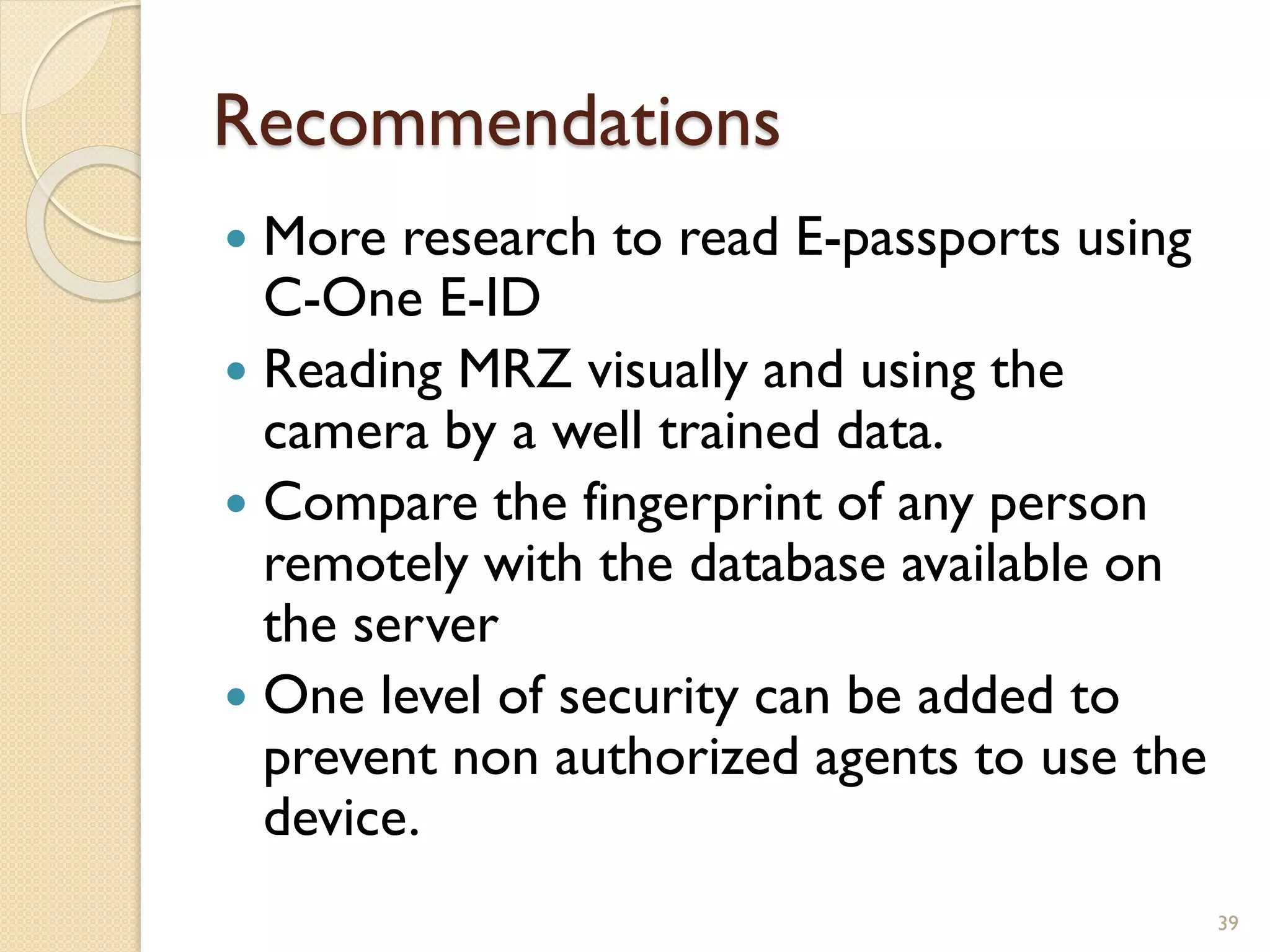 Recommendations
 More research to read E-passports using
C-One E-ID
 Reading MRZ visually and using the
camera by a well trained data.
 Compare the fingerprint of any person
remotely with the database available on
the server
 One level of security can be added to
prevent non authorized agents to use the
device.
39
 