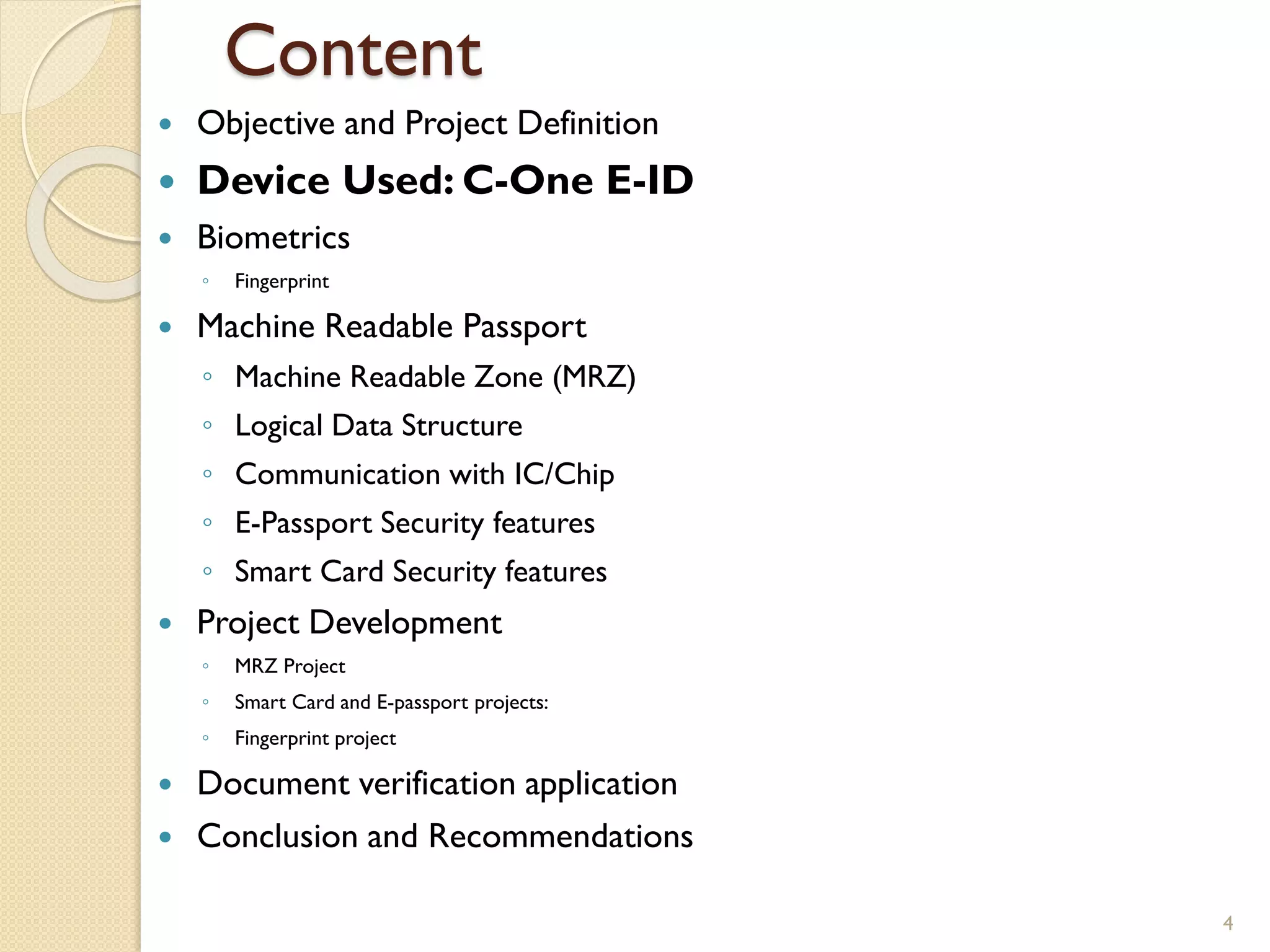 Content
 Objective and Project Definition
 Device Used: C-One E-ID
 Biometrics
◦ Fingerprint
 Machine Readable Passport
◦ Machine Readable Zone (MRZ)
◦ Logical Data Structure
◦ Communication with IC/Chip
◦ E-Passport Security features
◦ Smart Card Security features
 Project Development
◦ MRZ Project
◦ Smart Card and E-passport projects:
◦ Fingerprint project
 Document verification application
 Conclusion and Recommendations
4
 