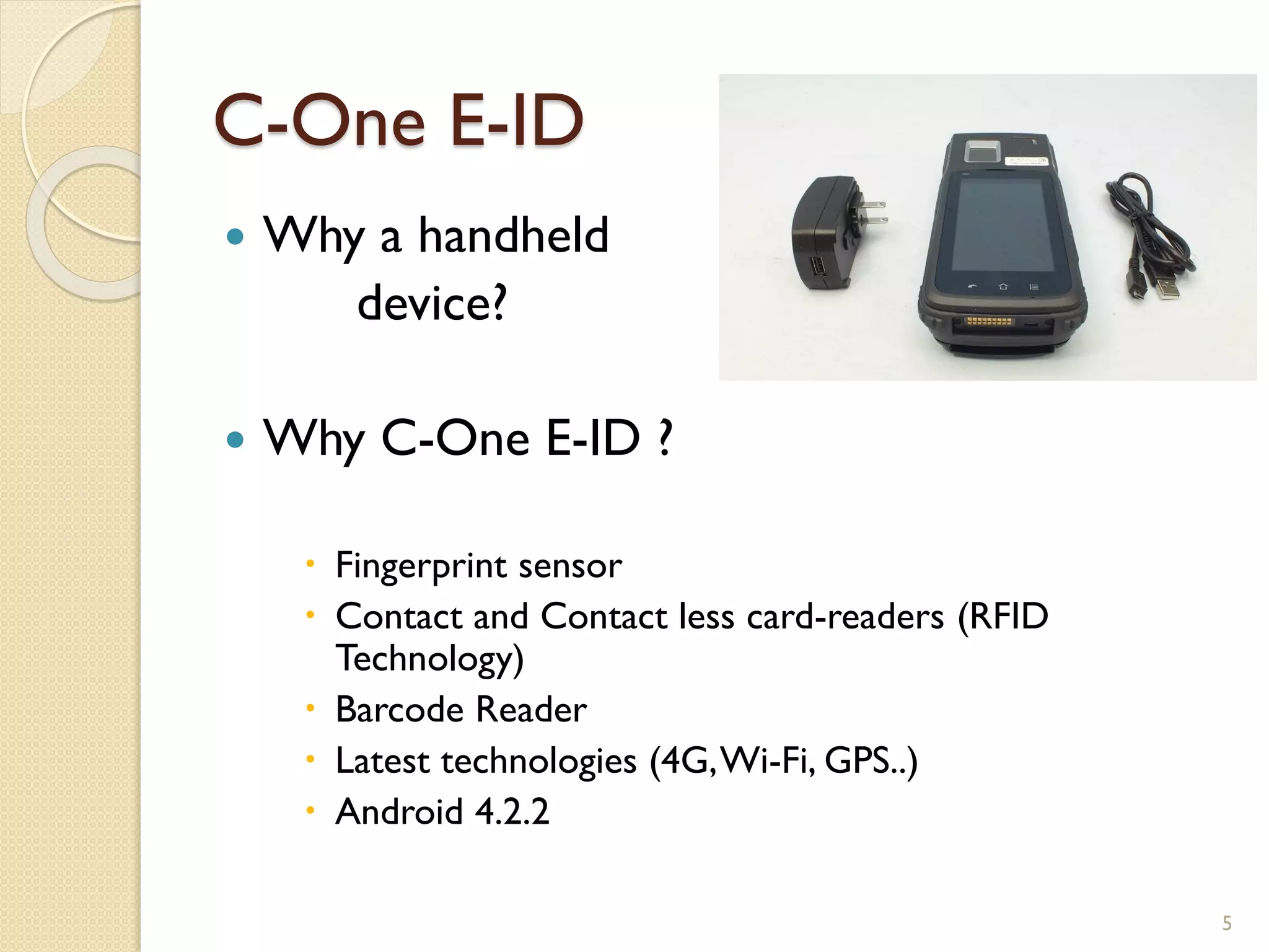 C-One E-ID
 Why a handheld
device?
 Why C-One E-ID ?
 Fingerprint sensor
 Contact and Contact less card-readers (RFID
Technology)
 Barcode Reader
 Latest technologies (4G,Wi-Fi, GPS..)
 Android 4.2.2
5
 