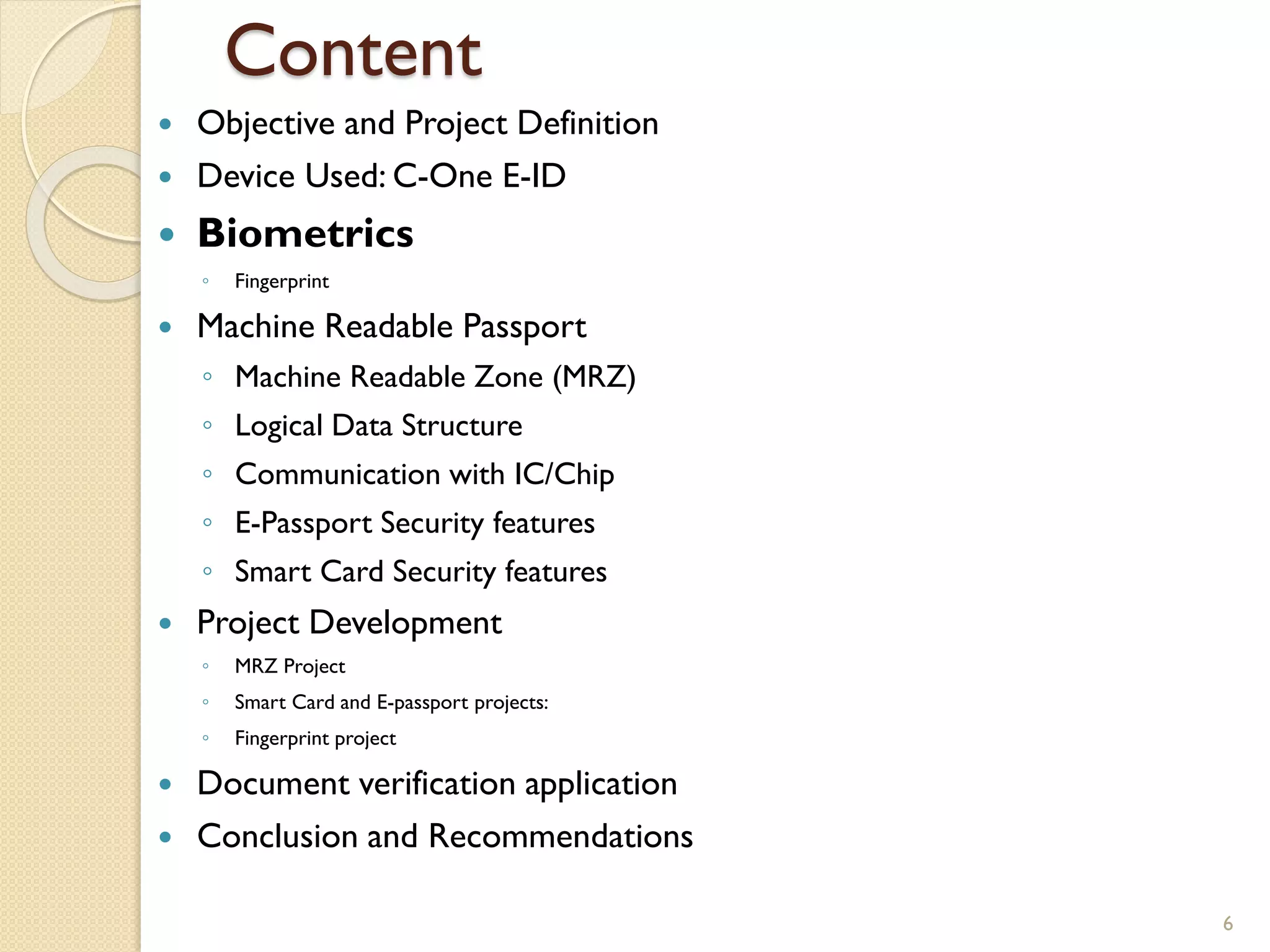 Content
 Objective and Project Definition
 Device Used: C-One E-ID
 Biometrics
◦ Fingerprint
 Machine Readable Passport
◦ Machine Readable Zone (MRZ)
◦ Logical Data Structure
◦ Communication with IC/Chip
◦ E-Passport Security features
◦ Smart Card Security features
 Project Development
◦ MRZ Project
◦ Smart Card and E-passport projects:
◦ Fingerprint project
 Document verification application
 Conclusion and Recommendations
6
 