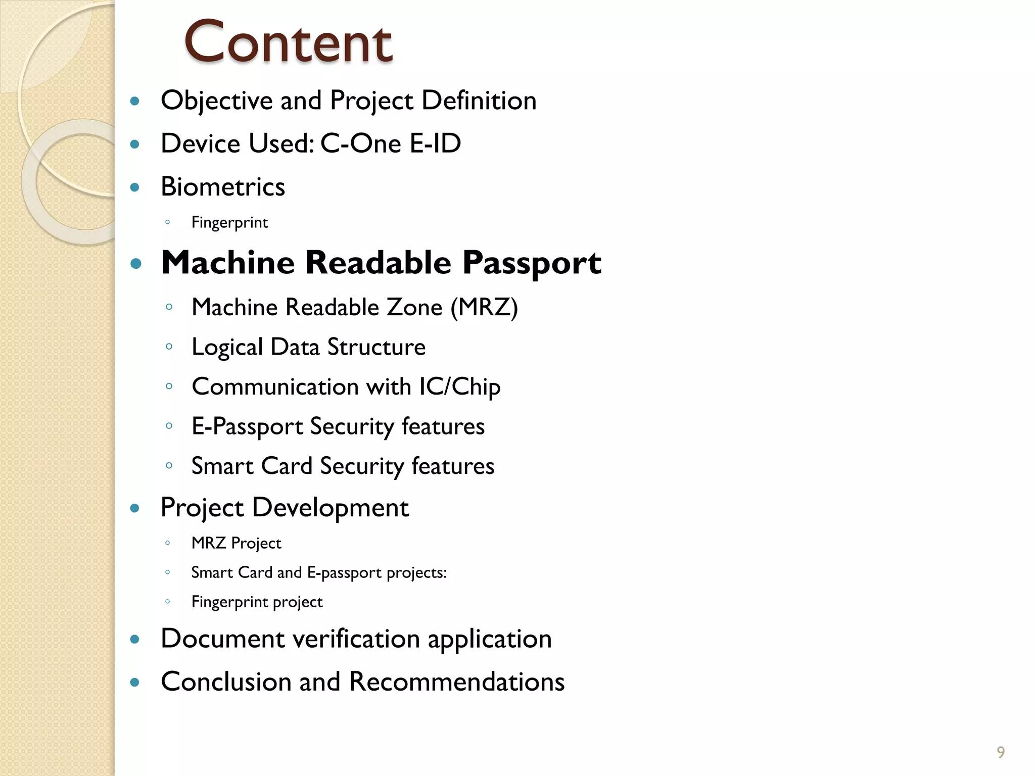 Content
 Objective and Project Definition
 Device Used: C-One E-ID
 Biometrics
◦ Fingerprint
 Machine Readable Passport
◦ Machine Readable Zone (MRZ)
◦ Logical Data Structure
◦ Communication with IC/Chip
◦ E-Passport Security features
◦ Smart Card Security features
 Project Development
◦ MRZ Project
◦ Smart Card and E-passport projects:
◦ Fingerprint project
 Document verification application
 Conclusion and Recommendations
9
 