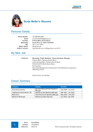 1
Name Sonja Muller
©2015 CareerJunction.All rights reserved.
Updated 10 Jul 2015
Reference 3636172
Sonja Muller's Resume
Personal Details
Phone Number +27 082 454-0447
Email sonjamuller3004@gmail.com
Location Pretoria Metro (South Africa)
Nationality South Africa (ID: 8006170026081)
Age 35 (17 Jun 1980)
EE/AA Status White Female
Driver's Licence LightVehicle up to 3,500kg (Since Jun 2011)
My Next Job
Preferred Marketing / Public Relations / Communications Manager
Pretoria Metro, Gauteng (South Africa)
Johannesburg Metro, Gauteng (South Africa)
R35,000.00 Per Month Basic Salary
Not Supplied
PermanentManagementLevel position in the Marketing management
(Marketing) sector
Notice Period: Immediately
Career Summary
Company Position Duration
Shoprite & Checkers
AssistantNational Public Relations
Manager
Feb 2008 – Jun 2010
Tafelberg Furniture Stores LTD Advertising And Marketing Manager Mar 2007 – Jan 2008
Medi-Clinic ClientServices & Marketing Manager May 2004 – Feb 2007
Media 24 DIE Burger Advertising Sales Executive Jan 2002 – Apr 2004
 